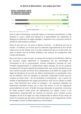 Nicole Turbé-Suetens & Patrick Bouvard 
2 
Le droit à la déconnexion : une utopie sans futur 
Source : State of the Global Workplace, Gallup, 2013 
Ainsi la culture hiérarchique, lorsqu’elle repose sur l’exclusive subordination, a-t-elle tendance à « punir » plutôt qu’à éduquer et à responsabiliser par l’explication, le dialogue et la définition de règles partagées. L’expérience nous a pourtant montré la stérilité de cette tendance archaïque ! 
Osons le dire tout net : les excès et dérives incriminés – et dénoncés par tout le monde – ne relèvent, sur le fond, que d'un désordre organisationnel et d'un certain mépris de la vie des salariés, tant sur le plan professionnel que sur le plan privé. Ces excès et dérives sont de terribles révélateurs des carences de management dans nombre d’entreprises. 
Nous voici bien au coeur du sujet : le manque de formation et de définition collective de nouveaux usages relationnels et managériaux liés aux technologies de l’information et de la communication. Prenons simplement l’exemple du mail : inondant progressivement et insidieusement depuis presque 30 ans les pratiques prosaïques de l’immense majorité des professionnels, rares sont les entreprises qui se sont vraiment souciées de former leurs collaborateurs et de définir les usages et les règles de bienséance de cet outil, par ailleurs révolutionnaire. La spontanéité a tenu lieu de méthode ! Chez les managers, en particulier, l’observation montre que leur contexte de travail initial – fait de secrétariats et d’assistantes – leur a permis de retarder le développement des usages personnels du mail, tout en utilisant ce média pour « faire descendre leurs ordres et consignes ». Les mauvaises habitudes ont évidemment persistées lorsque, par la force des choses, ils ont dû s’approprier personnellement cet outil ; la facilité d’envoyer demandes et injonctions n’avait plus de limites puisqu’il n’était jamais dit explicitement aux salariés, soumis à une subordination proportionnelle aux tensions du business, qu’ils n’avaient aucune obligation de lire et de réagir aux mails professionnels en dehors de leur temps de travail. Et ne parlons pas des autres outils arrivés depuis et de l’incapacité de nombre de managers à choisir le média adapté pour communiquer !  
