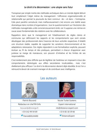 Nicole Turbé-Suetens & Patrick Bouvard 
3 
Le droit à la déconnexion : une utopie sans futur 
Transposer par simple inertie des méthodes archaïques dans un monde digital détruit tout simplement l’objet même du management : l’efficience organisationnelle et relationnelle qui permet la poursuite du bien commun de – et dans – l’entreprise. Cela peut paraître caricatural, mais malheureusement c’est encore une réalité assez dramatique dans nombre d’organisations : tout le questionnement sur l’évolution des méthodes managériales a été consciencieusement évité, car il suppose une remise en cause assez fondamentale des relations avec les collaborateurs. 
Rappelons donc que le management est l’établissement de règles claires et communes qui définissent les rapports et les comportements que sont censés développer des professionnels dans l’exercice de leurs activités respectives. Il établit une structure stable, capable de supporter les variations d’environnement et les adaptations nécessaires. Ces règles répondent à une formalisation explicite, pouvant évoluer au fil du temps et des pratiques, permettant à chacun d’apprécier avec justesse sa marge de manoeuvre, son pouvoir d’initiative et les limites de ses responsabilités. 
C’est évidemment plus difficile que de légiférer de l’extérieur en imposant à tous des comportements stéréotypés aux effets secondaires incalculables… mais c’est diablement plus efficace ! Le droit à la déconnexion devient déjà obsolète, là où l’on a retrouvé le devoir de vraiment manager et de contribuer avec intelligence. 
Les auteurs 
Patrick Bouvard 
Nicole Turbé-Suetens 
Rédacteur en chef RH Info 
Expert international 
bouvardp@orange.fr 
nts@distance-expert.com 
+33 6 62 49 54 69 
+33 6 82 18 39 66 
PatrickBOUVARD 
DistanceExpert 
