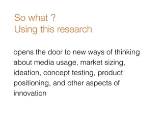 So what ? 
Using this research 
opens the door to new ways of thinking 
about media usage, market sizing, 
ideation, concept testing, product 
positioning, and other aspects of 
innovation 
 