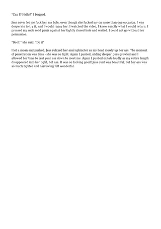 "Can I? Hello?" I begged.
Jess never let me fuck her ass hole, even though she fucked my on more than one occasion. I was
desperate to try it, and I would repay her. I watched the video, I knew exactly what I would return. I
pressed my rock solid penis against her tightly closed hole and waited. I could not go without her
permission.
"Do it!" she said. "Do it"
I let a moan and pushed. Jess relaxed her anal sphincter as my head slowly up her ass. The moment
of penetration was bliss - she was so tight. Again I pushed, sliding deeper. Jess growled and I
allowed her time to rest your ass down to meet me. Again I pushed exhale loudly as my entire length
disappeared into her tight, hot ass. It was so fucking good! Jess cunt was beautiful, but her ass was
so much tighter and narrowing felt wonderful.
 
