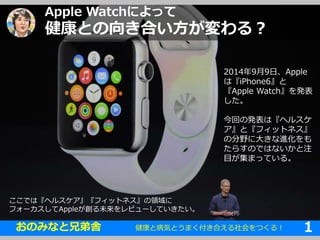 Apple Watchによって 
健康との向き合い方が変わる？ 
2014年9月9日、Apple 
は『iPhone6』と 
『Apple Watch』を発表 
した。 
今回の発表は『ヘルスケ 
ア』と『フィットネス』 
の分野に大きな進化をも 
たらすのではないかと注 
目が集まっている。 
ここでは『ヘルスケア』『フィットネス』の領域に 
フォーカスしてAppleが創る未来をレビューしていきたい。 
健康と病気とうまく付き合える1社会をつくる！ 1 
➜ 
おのみなと兄弟舎1 
 