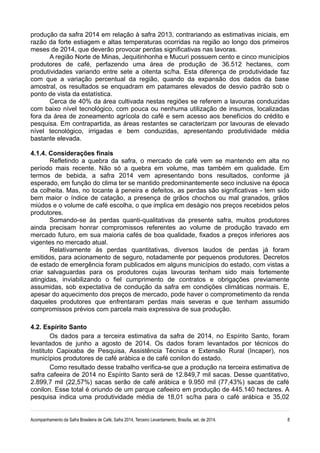 produção da safra 2014 em relação à safra 2013, contrariando as estimativas iniciais, em 
razão da forte estiagem e altas temperaturas ocorridas na região ao longo dos primeiros 
meses de 2014, que deverão provocar perdas significativas nas lavoras. 
A região Norte de Minas, Jequitinhonha e Mucuri possuem cento e cinco municípios 
produtores de café, perfazendo uma área de produção de 36.512 hectares, com 
produtividades variando entre sete a oitenta sc/ha. Esta diferença de produtividade faz 
com que a variação percentual da região, quando da expansão dos dados da base 
amostral, os resultados se enquadram em patamares elevados de desvio padrão sob o 
ponto de vista da estatística. 
Cerca de 40% da área cultivada nestas regiões se referem a lavouras conduzidas 
com baixo nível tecnológico, com pouca ou nenhuma utilização de insumos, localizadas 
fora da área de zoneamento agrícola do café e sem acesso aos benefícios do crédito e 
pesquisa. Em contrapartida, as áreas restantes se caracterizam por lavouras de elevado 
nível tecnológico, irrigadas e bem conduzidas, apresentando produtividade média 
bastante elevada. 
4.1.4. Considerações finais 
Refletindo a quebra da safra, o mercado de café vem se mantendo em alta no 
período mais recente. Não só a quebra em volume, mas também em qualidade. Em 
termos de bebida, a safra 2014 vem apresentando bons resultados, conforme já 
esperado, em função do clima ter se mantido predominantemente seco inclusive na época 
da colheita. Mas, no tocante à peneira e defeitos, as perdas são significativas - tem sido 
bem maior o índice de catação, a presença de grãos chochos ou mal granados, grãos 
miúdos e o volume de café escolha, o que implica em deságio nos preços recebidos pelos 
produtores. 
Somando-se às perdas quanti-qualitativas da presente safra, muitos produtores 
ainda precisam honrar compromissos referentes ao volume de produção travado em 
mercado futuro, em sua maioria cafés de boa qualidade, fixados a preços inferiores aos 
vigentes no mercado atual. 
Relativamente às perdas quantitativas, diversos laudos de perdas já foram 
emitidos, para acionamento de seguro, notadamente por pequenos produtores. Decretos 
de estado de emergência foram publicados em alguns municípios do estado, com vistas a 
criar salvaguardas para os produtores cujas lavouras tenham sido mais fortemente 
atingidas, inviabilizando o fiel cumprimento de contratos e obrigações previamente 
assumidas, sob expectativa de condução da safra em condições climáticas normais. E, 
apesar do aquecimento dos preços de mercado, pode haver o comprometimento da renda 
daqueles produtores que enfrentaram perdas mais severas e que tenham assumido 
compromissos prévios com parcela mais expressiva de sua produção. 
4.2. Espírito Santo 
Os dados para a terceira estimativa da safra de 2014, no Espírito Santo, foram 
levantados de junho a agosto de 2014. Os dados foram levantados por técnicos do 
Instituto Capixaba de Pesquisa, Assistência Técnica e Extensão Rural (Incaper), nos 
municípios produtores de café arábica e de café conilon do estado. 
Como resultado desse trabalho verifica-se que a produção na terceira estimativa de 
safra cafeeira de 2014 no Espírito Santo será de 12.849,7 mil sacas. Desse quantitativo, 
2.899,7 mil (22,57%) sacas serão de café arábica e 9.950 mil (77,43%) sacas de café 
conilon. Esse total é oriundo de um parque cafeeiro em produção de 445.140 hectares. A 
pesquisa indica uma produtividade média de 18,01 sc/ha para o café arábica e 35,02 
Acompanhamento da Safra Brasileira de Café, Safra 2014, Terceiro Levantamento, Brasília, set. de 2014. 8 
 