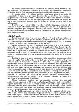 As lavouras têm potencial para o incremento da produção, devido à inserção cada 
vez maior dos cafeicultores ao Programa de Renovação e Revigoramento de lavouras 
(Programa Renovar Café Arábica), com a utilização das boas práticas agrícolas. 
O parque cafeeiro de arábica capixaba encontra-se ainda envelhecido. Há 
necessidade de acelerar o processo de renovação. A dificuldade na renovação e 
revigoramento de lavouras, realização adequada das adubações, dos tratos culturais e 
fitossanitários, deve-se ao fato da descapitalização dos cafeicultores, em função dos 
preços muito baixos pago pelo café, que está aquém do custo de produção para muitos 
cafeicultores. 
Registra-se que, por intermédio do uso dos resultados de pesquisa nas diferentes 
áreas do conhecimento desenvolvidos pelo Incaper, na renovação e revigoramento de 
lavouras, amparado pelo Programa Renovar Café Arábica, muitos produtores vêm 
alcançando produtividades acima de 60 sacas beneficiadas por hectare e produto final 
com qualidade superior. 
4.2.2. Café conilon 
Para a terceira previsão de estimativa de safra 2014 de café conilon, a produção foi 
estimada em 9.950 mil sacas, que representa o acréscimo de 21,18% em relação safra 
2013. Essa produção é oriunda de um parque cafeeiro em produção de 284.135 hectares. 
A pesquisa indica uma produtividade média de 35,02 sc/ha. 
Para o café conilon em 2014, o acréscimo de produção deve-se ao programa de 
renovação e revigoramento de lavouras, à baixa produção de 2013, o elevado vigor das 
plantas, à adequada florada e sua fertilização e às condições climáticas favoráveis, 
sobretudo, na região norte do estado, que é responsável por mais de 80% da produção do 
conilon capixaba. As lavouras possuem potencial para maior produção, mas os preços 
baixos e instáveis levaram a muitos produtores diminuírem as adubações e os tratos 
culturas. 
Registra-se que as lavouras apresentam maior capacidade de responder ainda 
mais à produção. Para tal, há ainda, necessidade de melhoria e estabilidade de preços, 
uma vez que, os produtores necessitam de recuperação de suas capacidades de 
investimentos e de se capitalizarem para aquisição dos insumos e realização adequadas 
dos tratos culturais e fitossanitários, seguindo as recomendações técnicas. As lavouras 
têm sido renovadas usando as tecnologias das diferentes áreas do conhecimento, 
desenvolvidas pelo programa de pesquisa do Incaper que tem sido realizado desde 1985. 
Assim, na maioria do estado tem ocorrido muitas mudanças tecnológicas, referentes ao 
uso de variedades clonais, plantios mais adensados, à poda programada de ciclo, à 
irrigação, às melhorias nas estruturas de colheita, secagem, beneficiamento e 
armazenamento, em prol do aumento da produtividade, melhoria da qualidade e, 
sobretudo, na sustentabilidade da atividade. 
Muitos produtores seguindo as recomendações técnicas, têm alcançado 
produtividades superiores a 100 sacas beneficiadas por hectare e café com qualidade 
superior. Salienta-se ainda, que nos últimos 20 anos a produtividade e produção estadual 
aumentou cerca de 300%, colocando o Espírito Santo em destaque, como o maior 
produtor de café conilon do Brasil. Os 9,95 milhões de sacas representam cerca de 76% 
da produção nacional e cerca de 20% do café conilon do mundo. 
Na Tabela 28 encontra-se a previsão de estimativa dos meses de colheita para a 
safra de 2014. Verifica-se a maior concentração da colheita de café no Espírito Santo em 
maio, junho e julho. Aproximadamente 90% da colheita do café arábica realizou-se em 
maio e agosto, cerca de 90% da colheita de café conilon, em maio e junho. 
Acompanhamento da Safra Brasileira de Café, Safra 2014, Terceiro Levantamento, Brasília, set. de 2014. 10 
 