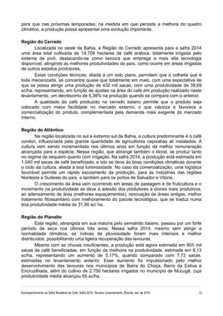 para que nas próximas temporadas, na medida em que persista a melhora do quadro 
climático, a produção possa apresentar uma evolução importante. 
Região do Cerrado 
Localizada no oeste da Bahia, a Região do Cerrado apresenta para a safra 2014 
uma área total cultivada de 14.704 hectares de café arábica, totalmente irrigada pelo 
sistema de pivô, destacando-se como lavoura que emprega a mais alta tecnologia 
disponível, atingindo as melhores produtividades do país, como ocorre em áreas irrigadas 
de outros estados produtores. 
Estas condições técnicas, aliada a um solo plano, permitem que a colheita que é 
toda mecanizada, se concentre quase que totalmente em maio, com uma expectativa de 
que se possa atingir uma produção de 432 mil sacas, com uma produtividade de 39,69 
sc/ha, representando, em função de ajustes na área do café em produção realizado neste 
levantamento, um decréscimo de 5,38% na produção quando se compara com o anterior. 
A qualidade do café produzido no cerrado baiano permite que o produto seja 
colocado com maior facilidade no mercado externo, o que valoriza e favorece a 
comercialização do produto, complementada pela demanda mais exigente do mercado 
interno. 
Região do Atlântico 
Na região localizada no sul e extremo sul da Bahia, a cultura predominante é o café 
conilon, influenciada pela grande quantidade de agricultores capixabas ali instalados. A 
cultura vem sendo incrementada nos últimos anos em função da melhor remuneração 
alcançada para a espécie. Nessa região, que abrange também o litoral, se produz tanto 
no regime de sequeiro quanto com irrigação. Na safra 2014, a produção está estimada em 
1.040 mil sacas de café beneficiado, e isto se deve às boas condições climáticas durante 
o ciclo da cultura, aliada à boa luminosidade. No caso da comercialização, uma logística 
favorável permite um rápido escoamento da produção, para as indústrias das regiões 
Nordeste e Sudeste do país, e também para os portos de Salvador e Vitória. 
O crescimento da área vem ocorrendo em áreas de pastagem e de fruticultura e o 
incremento na produtividade se deve à adesão dos produtores a clones mais produtivos, 
ao adensamento de área (melhores espaçamentos), renovação de áreas antigas, melhor 
tratamento fitossanitário com melhoramento do pacote tecnológico, que se traduz numa 
boa produtividade média de 31,90 sc/ ha. 
Região do Planalto 
Esta região, abrangida em sua maioria pelo semiárido baiano, passou por um forte 
período de seca nos últimos três anos. Nessa safra 2014, mesmo sem atingir a 
normalidade climática, os índices de pluviosidade foram mais intensos e melhor 
distribuídos, possibilitando uma ligeira recuperação das lavouras. 
Mesmo com as chuvas insuficientes, a produção está agora estimada em 805 mil 
sacas de café beneficiadas, em função da melhoria na produtividade, estimada em 8,13 
sc/ha, representando um aumento de 5,17%, quando comparado com 7,73 sacas, 
estimadas no levantamento anterior. Esse aumento foi impulsionado pelo melhor 
desenvolvimento das lavouras nos municípios de Barra do Choça, Barra da Estiva e 
Encruzilhada, além do cultivo de 2.750 hectares irrigados no município de Mucugê, cuja 
produtividade média alcançou 65 sc/ha. 
Acompanhamento da Safra Brasileira de Café, Safra 2014, Terceiro Levantamento, Brasília, set. de 2014. 12 
 