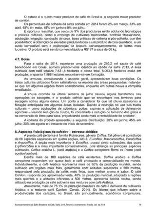 O estado é o quinto maior produtor de café do Brasil e o segundo maior produtor 
de conilon. 
Os percentuais de colheita da safra colhida em 2014 foram 2% em março, 33% em 
abril, 45% em maio, 15% em junho e 5% em julho. 
É oportuno ressaltar, que cerca de 9% dos produtores estão adotando tecnologias 
e práticas culturais, como o emprego de cultivares melhoradas, controle fitossanitário, 
adubação, irrigação, condução de copa, boas práticas de colheita e pós-colheita, que têm 
possibilitado a obtenção de elevadas produtividades e um produto de boa qualidade, a um 
custo compatível com a exploração da lavoura, consequentemente, de forma mais 
lucrativa. O produto está sendo comercializado a R$197 a saca de 60 kg. 
4.7. Goiás 
Para a safra de 2014, espera-se uma produção de 265,2 mil sacas de café 
beneficiado em Goiás, número praticamente idêntico ao obtido na safra 2013. A área 
cultivada com café totaliza 7.631,8 hectares e desse total, 6.063,8 hectares estão em 
produção, enquanto 1.568 hectares encontram-se em formação. 
As lavouras, considerando o aspecto geral, apresentaram boas condições. Os 
tratos culturais utilizados foram satisfatórios na maioria das áreas pesquisadas, notando-se 
que em algumas regiões foram abandonadas, enquanto em outras houve a completa 
erradicação. 
A chuva ocorrida na última semana de julho causou alguns transtornos nas 
operações de secagem, e o produto colhido que se encontrava nos terreiros para 
secagem sofreu alguns danos. Um ponto a considerar foi que tal chuva ocasionou a 
floração antecipada em algumas áreas isoladas. Devido à restrição no uso dos tratos 
culturais – como adubações de cobertura, podas, capinas e aplicação de defensivos 
agrícolas – visando redução de custos, foi constatada a redução no tamanho dos grãos e 
na conversão de litros para saca, prejudicando ainda mais a rentabilidade do produtor. 
A colheita do produto apresentou a seguinte distribuição: 20% em junho; 45% em 
julho; 30% em agosto e o restante no início de setembro. 
5. Aspectos fisiológicos do cafeeiro – estresse abiótico 
A planta café pertence à família Rubiaceae, gênero Coffea. Tal gênero é constituído 
de 66 espécies separadas em quatro seções, isto é, Eucoffea, Mascarocoffea, Paracoffea 
e Argocoffea. A seção mais importante é Eucoffea, possui cinco subseções, das quais 
Erythrocoffea é a mais importante comercialmente, pois abrange as principais espécies 
cultivadas, Coffea arabica L. (café arábica) e a Coffea canephora Rerre ex Pierre (café 
conilon/conilon). 
Dentre mais de 100 espécies de café existentes, Coffea arabica e Coffea 
canephora respondem por quase todo o café produzido e comercializado no mundo. 
Individualmente, o café Arábica representa mais de 60% da produção mundial, sendo 
cultivado em regiões mais frias, geralmente com altitudes superiores a 500 metros, 
responsável pela produção de cafés mais finos, com melhor aroma e sabor. O café 
Conilon, responde por aproximadamente, 40% da produção mundial, adaptado a regiões 
mais quentes e a altitudes inferiores a 500 metros, apresenta bebida neutra, sendo 
utilizado na produção de café solúvel e nas misturas com café Arábica. 
Atualmente, mais de 75,1% da produção brasileira de café é derivada de cultivares 
Arábica e o restante café Conilon (Conab, 2014). Os fatores que influem sobre a 
produtividade dos cafezais, no Brasil, são principalmente, econômico conjunturais, 
Acompanhamento da Safra Brasileira de Café, Safra 2014, Terceiro Levantamento, Brasília, set. de 2014. 14 
 
