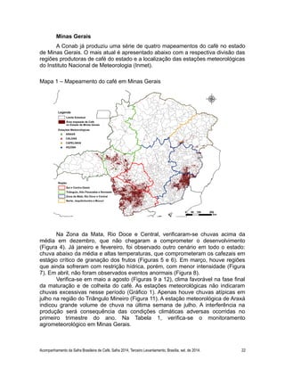 Minas Gerais 
A Conab já produziu uma série de quatro mapeamentos do café no estado 
de Minas Gerais. O mais atual é apresentado abaixo com a respectiva divisão das 
regiões produtoras de café do estado e a localização das estações meteorológicas 
do Instituto Nacional de Meteorologia (Inmet). 
Mapa 1 – Mapeamento do café em Minas Gerais 
Na Zona da Mata, Rio Doce e Central, verificaram-se chuvas acima da 
média em dezembro, que não chegaram a comprometer o desenvolvimento 
(Figura 4). Já janeiro e fevereiro, foi observado outro cenário em todo o estado: 
chuva abaixo da média e altas temperaturas, que comprometeram os cafezais em 
estágio crítico de granação dos frutos (Figuras 5 e 6). Em março, houve regiões 
que ainda sofreram com restrição hídrica, porém, com menor intensidade (Figura 
7). Em abril, não foram observados eventos anormais (Figura 8). 
Verifica-se em maio a agosto (Figuras 9 a 12), clima favorável na fase final 
da maturação e de colheita do café. As estações meteorológicas não indicaram 
chuvas excessivas nesse período (Gráfico 1). Apenas houve chuvas atípicas em 
julho na região do Triângulo Mineiro (Figura 11). A estação meteorológica de Araxá 
indicou grande volume de chuva na última semana de julho. A interferência na 
produção será consequência das condições climáticas adversas ocorridas no 
primeiro trimestre do ano. Na Tabela 1, verifica-se o monitoramento 
agrometeorológico em Minas Gerais. 
Acompanhamento da Safra Brasileira de Café, Safra 2014, Terceiro Levantamento, Brasília, set. de 2014. 22 
 