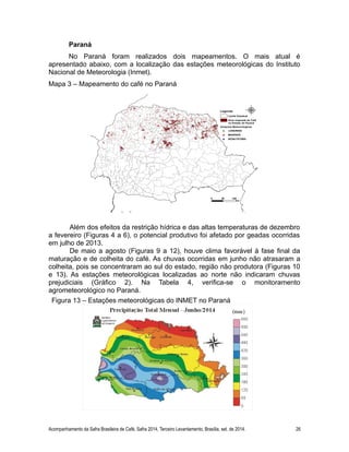 Paraná 
No Paraná foram realizados dois mapeamentos. O mais atual é 
apresentado abaixo, com a localização das estações meteorológicas do Instituto 
Nacional de Meteorologia (Inmet). 
Mapa 3 – Mapeamento do café no Paraná 
Além dos efeitos da restrição hídrica e das altas temperaturas de dezembro 
a fevereiro (Figuras 4 a 6), o potencial produtivo foi afetado por geadas ocorridas 
em julho de 2013. 
De maio a agosto (Figuras 9 a 12), houve clima favorável à fase final da 
maturação e de colheita do café. As chuvas ocorridas em junho não atrasaram a 
colheita, pois se concentraram ao sul do estado, região não produtora (Figuras 10 
e 13). As estações meteorológicas localizadas ao norte não indicaram chuvas 
prejudiciais (Gráfico 2). Na Tabela 4, verifica-se o monitoramento 
agrometeorológico no Paraná. 
Figura 13 – Estações meteorológicas do INMET no Paraná 
Acompanhamento da Safra Brasileira de Café, Safra 2014, Terceiro Levantamento, Brasília, set. de 2014. 26 
 