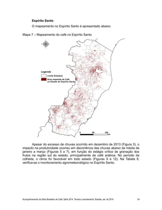 Espírito Santo 
O mapeamento no Espírito Santo é apresentado abaixo. 
Mapa 7 – Mapeamento do café no Espírito Santo 
Apesar do excesso de chuvas ocorrido em dezembro de 2013 (Figura 3), o 
impacto na produtividade ocorreu em decorrência das chuvas abaixo da média de 
janeiro a março (Figuras 5 a 7), em função do estágio crítico de granação dos 
frutos na região sul do estado, principalmente de café arábica. No período da 
colheita, o clima foi favorável em todo estado (Figuras 9 a 12). Na Tabela 8, 
verifica-se o monitoramento agrometeorológico no Espírito Santo. 
Acompanhamento da Safra Brasileira de Café, Safra 2014, Terceiro Levantamento, Brasília, set. de 2014. 34 
 