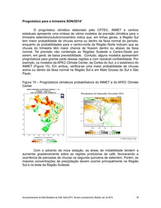 Prognóstico para o trimestre SON/2014¹ 
O prognóstico climático elaborado pelo CPTEC, INMET e centros 
estaduais apresenta uma síntese de vários modelos de previsão climática para o 
trimestre setembro/outubro/novembro indica que, em linhas gerais, a Região Sul 
tem maior probabilidade de chuvas acima ou dentro da faixa normal do período, 
enquanto as probabilidades para o centro-norte da Região Norte indicam que as 
chuvas do trimestre têm maior chance de ficarem dentro ou abaixo da faixa 
normal. Tal previsão não contempla as Regiões Sudeste e Centro-Oeste por 
serem, em geral, de baixa previsibilidade. Contudo, alguns modelos apresentam 
prognósticos para grande parte dessas regiões e com razoável confiabilidade. Por 
exemplo, os modelos da APEC Climate Center, da Coréia do Sul, e o estatístico do 
INMET (Figura 15). Em ambos, verifica-se uma maior probabilidade de chuvas 
acima ou dentro da faixa normal na Região Sul e em Mato Grosso do Sul e São 
Paulo. 
Figura 15 – Prognósticos climáticos probabilísticos do INMET e do APEC Climate 
Center 
Com o advento da nova estação, as áreas de instabilidade tendem a 
aumentar gradativamente sobre as regiões produtoras de café; favorecendo a 
ocorrência de pancadas de chuvas na segunda quinzena de setembro. Porém, as 
maiores concentrações de precipitação devem ocorrer principalmente na Região 
Sul e no leste da Região Sudeste. 
Acompanhamento da Safra Brasileira de Café, Safra 2014, Terceiro Levantamento, Brasília, set. de 2014. 36 
 
