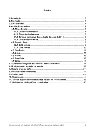Sumário 
1. Introdução........................................................................................................................ 3 
2. Produção.......................................................................................................................... 4 
3. Área cultivada...................................................................................................................4 
4. Avaliação por estado...................................................................................................... 4 
4.1. Minas Gerais............................................................................................................. 4 
4.1.1. Condições climáticas....................................................................................... 4 
4.1.2. Situação das lavouras..................................................................................... 5 
4.1.3. Terceira estimativa de produção da safra de 2014....................................... 5 
4.1.4. Considerações finais....................................................................................... 8 
4.2. Espírito Santo.......................................................................................................... 8 
4.2.1. Café arábica...................................................................................................... 9 
4.2.2. Café conilon.................................................................................................... 10 
4.3. São Paulo................................................................................................................ 11 
4.4. Bahia....................................................................................................................... 11 
4.5. Paraná..................................................................................................................... 13 
4.6. Rondônia................................................................................................................ 13 
4.7 Goiás....................................................................................................................... 14 
5. Aspectos fisiológicos do cafeeiro – estresse abiótico............................................ 14 
6. Monitoramento agrícola via satélite........................................................................... 17 
7. Receita bruta do café.................................................................................................. 37 
8. Preços do café beneficiado........................................................................................ 38 
9. Crédito rural................................................................................................................. 43 
10. Exportação................................................................................................................. 44 
11. Tabelas e gráficos dos resultados obtidos no levantamento................................ 46 
12. Referências bibliográficas consultadas.................................................................. 57 
Acompanhamento da Safra Brasileira de Café, Safra 2014, Terceiro Levantamento, Brasília, set. de 2014. 2 
 