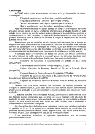 1. Introdução 
A CONAB realiza quatro levantamentos de campo ao longo do ano safra da cultura, 
como segue: 
• Primeiro levantamento – em dezembro – período pós-florada; 
• Segundo levantamento – em abril – período pré-colheita; 
• Terceiro levantamento – em agosto – período plena colheita; e 
• Quarto levantamento – em dezembro – período pós-colheita. 
Após tratamento estatístico dos dados obtidos em campo, são divulgadas as quatro 
previsões para as safras em curso, sinalizando a tendência da produção de café em cada 
estado, com o objetivo de permitir a elaboração de planejamentos estratégicos por toda a 
cadeia produtiva do café, bem como, a realização de diversos estudos pelos órgãos de 
governo envolvidos com a cafeicultura, visando a criação e implantação de políticas 
públicas para o setor. 
Ressaltamos que as previsões iniciais são passíveis de correções e ajustes ao 
longo do ano safra, notadamente as duas primeiras, visto que informações mais precisas 
somente se consolidam com a finalização da colheita. Quaisquer fenômenos climáticos 
que por ventura tenham ocorrido são detectados e estimado o provável efeito, porém, as 
consequências reais serão efetivamente mensuradas à medida que a colheita avança. 
A realização destes levantamentos de dados pela Conab, para efetuar a estimativa 
da safra nacional de café, somente é possível graças às parcerias estaduais com 
compromisso e a dedicação profissional dos técnicos das seguintes instituições: 
• Secretaria de Agricultura e Abastecimento do Estado de São Paulo 
(SAA/IEA/SP); 
• Coordenadoria de Assistência Técnica Integral (CATI/SP); 
• Instituto Capixaba de Pesquisa, Assistência Técnica e Extensão Rural 
(Incaper/ES); 
• Empresa Baiana de Desenvolvimento Agrícola S/A (EBDA/BA); 
• Secretaria de Estado da Agricultura e do Abastecimento do Paraná (SEAB) 
Departamento de Economia Rural (Deral/PR); 
• Empresa de Assistência Técnica e Extensão Rural do Estado de Rondônia 
(Emater/RO). 
Também são consultados técnicos dos escritórios do Instituto Brasileiro de 
Geografia e Estatística (IBGE), para obter estatísticas dos demais estados com menores 
proporções de produção e para compatibilizar os números globais dos estados de maior 
produção. 
O trabalho conjunto reúne interesses mútuos, aproveitando o conhecimento local 
dos técnicos dessas instituições que, ao longo dos anos, realizam esta atividade de 
avaliação da safra cafeeira com muita dedicação, aos quais, na oportunidade, a Conab 
registra os seus agradecimentos, cujo apoio tem sido decisivo para a qualidade e 
credibilidade das informações divulgadas. 
As informações disponibilizadas neste relatório se referem aos trabalhos realizados 
no período de 03 a 16 de agosto/2014, quando foram visitados os municípios dos 
principais estados produtores (Minas Gerais, Espírito Santo, São Paulo, Bahia, Paraná, 
Rondônia e Goiás), que correspondem a 98,3% da produção nacional. 
Foram realizadas entrevistas e aplicados questionários aos informantes 
previamente selecionados. 
Acompanhamento da Safra Brasileira de Café, Safra 2014, Terceiro Levantamento, Brasília, set. de 2014. 3 
 