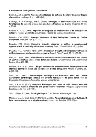 4. Referências bibliográficas consultadas 
Belan, L.L. et al. (2011). Aspectos fisiológicos do cafeeiro Conilon: Uma abordagem 
sistemática. Nucleus.v.8, n.1. p.225-240. 
Camargo, A. P.;Camargo, M.B.P. (2001). Definição e esquematização das fases 
fenológicas do cafeeiro arábica nas condições tropicais do Brasil. Bragantia. 60 (1). 
p.65-68. 
Chaves, A. R. M. (2009). Aspectos fisiológicos do crescimento e da produção do 
cafeeiro. Tese de Doutorado. Universidade Federal de Viçosa. Minas Gerais. 
DaMatta, F.M. (2003). Drought tolerance of two field-grown clones of Coffea 
canephora. Plant Sci. 164. p.111-117. 
DaMatta, F.M. (2004). Exploring drought tolerance in coffee: a physiological 
approach with some insights for plant breeding. Braz.J. Plant Physiol. 16(1), p.1-6. 
DaMatta, F. M.; Ramalho, J.D.C. (2006). Impacts of drought and temperature stress on 
coffee physiology and production: a review. Braz.J. Plant.Physiol. 18 (1). p55-81. 
Lima, A. L. et al. (2002). Photochemical responses and oxidative stress in two clones 
of Coffea canephora under water deficit condicions. Environmental and Experimental 
Botany. 47. p.239-247. 
Pinheiro, H. A. et al. (2005). Drought tolerance is associated with rooting depth and 
stomatal control of water use in clones of Coffea canephora. Annals of Botany, 96. 
p.101-108. 
Silva, V.A. (2007). Caracterização fisiológica da tolerância seca em Coffea 
canephora: contribuição relativa do sistema radicular e da parte aérea.Tese de 
Doutorado. Universidade Federal de Viçosa. Minas Gerais. 
Silva, V.A. et al. (2010). Resposta Fisiológica de clone de café Conilon sensível 
adeficiência hídrica enxertado em porta-enxerto tolerante. Pesquisa Agropecuária 
Brasileira. v.45, n.5. p.457-464. 
Taiz, L.;Zeiger, E. (2004).Fisiologia Vegetal. 3.ed. Artmed. Porto Alegre.719p. 
Meireles, E. J. L. et al. Café. In: Monteiro, J.E.B.A. Agrometeorologia dos Cultivos. O 
fator meteorológico na produção agrícola. Inmet. 1.ed. Brasília. 2009. 530p. 
Acompanhamento da Safra Brasileira de Café, Safra 2014, Terceiro Levantamento, Brasília, set. de 2014. 57 
 