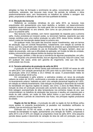 atingidas na fase de formação e enchimento de grãos, concorrendo para perdas em 
rendimento, sobretudo, das lavouras mais novas. No período de colheita, o clima 
predominantemente seco, vem favorecendo os trabalhos de colheita e secagem dos 
grãos, propiciando a obtenção de cafés com boa qualidade da bebida. 
4.1.2. Situação das lavouras 
Refletindo as condições climáticas do ano safra 2014, as lavouras mais 
prejudicadas vêm apresentando uma maior desfolha, e, também, um desenvolvimento 
vegetativo aquém da expectativa. De modo geral, têm se mostrado melhores as lavouras 
que foram esqueletadas no ano anterior, bem como as que produziram relativamente 
pouco na presente safra. 
Nas lavouras mais sentidas, com menor capacidade de resposta para a próxima 
safra, muitos produtores já iniciaram podas, ou tencionam fazê-las, esperando que este 
manejo contribua para uma melhor produção na safra 2016, dessa forma, também, de 
reduzir custos de manutenção destas áreas no próximo ano. 
De qualquer modo, boa parte das lavouras requer investimentos, seja em termos 
de adubação, seja em controle fitossanitário, notadamente, com relação ao controle de 
broca, que ficou prejudicado pela indisponibilidade de produtos que apresentassem bons 
resultados, em face de proibição do uso do Endosulfan. Ferrugem, também, deve ser 
objeto de prevenção, visto que a dificuldade de aplicação, em função da falta de umidade, 
acabou concorrendo para ataques tardios da doença nas lavouras. 
Preocupa, também, o fato de que a ocorrência de algumas precipitações, em julho, 
acabaram forçando uma primeira florada, boa em algumas lavouras, fraca em outras, mas 
em qualquer dos casos, ainda sem garantia de vingamento, visto que não houve 
continuidade nas chuvas. 
4.1.3. Terceira estimativa de produção da safra de 2014 
A produção de café em Minas Gerais está estimada em 22.620 mil sacas de café 
na safra 2014, com variação percentual de 2,9% para mais ou para menos, com intervalo 
de produção entre 21,9 milhões a 23,3 milhões de sacas. A produtividade média do 
estado deverá atingir 22,62 sc/ha. 
Em comparação à safra anterior, a estimativa sinaliza um recuo da produção 
cafeeira da ordem de 18,22%, confirmando a previsão de quebra da produção apontada 
no levantamento anterior, realizado em abril, com variação percentual negativa de 1,62%, 
em relação ao referido levantamento. Esta redução na produção é decorrente da inversão 
da bienalidade em algumas regiões do estado, tais como: a Zona da Mata Mineira, da 
redução da área em produção provocada pelo aumento das podas nos cafezais e pela 
forte estiagem acompanhada de altas temperaturas nos primeiros meses do ano, que 
comprometeram os trabalhos de adubação das lavouras e resultou em prejuízos para a 
renda do café colhido, em razão do forte deficit hídrico a que foram submetidos os 
cafezais durante o período de crescimento dos frutos, nas principais regiões produtoras 
do estado. 
Região do Sul de Minas – A produção de café na região do Sul de Minas sofreu 
novos ajustes no presente levantamento, já pautados nos resultados verificados na 
colheita, que se encontra em fase final. 
Estimada em 10.730 mil sacas, a safra de café do Sul de Minas confirma a 
inversão da bienalidade na região, apresentando uma retração de 19,66%, comparada à 
safra 2013 e de 21,87% em relação ao prognóstico inicial da safra 2014. Uma pequena 
parcela dessa queda é decorrente da variação da área de café em produção, que caiu 
Acompanhamento da Safra Brasileira de Café, Safra 2014, Terceiro Levantamento, Brasília, set. de 2014. 5 
 