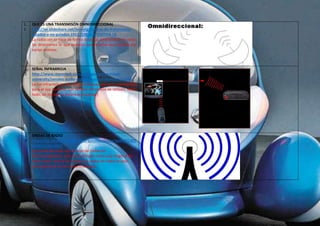 1 
1 
QUE ES UNA TRANSMISÓN OMNIDIRECCIONAL 
http://es.slideshare.net/jennytg/medios-de-transmision-guiados- 
y-no-guiados-19112238 DIAPOSITIVA 19 
La radiación se hace de forma dispersa, emitiéndose en todas 
las direcciones lo que permite que la señal sea recibida por 
varias antenas. 
1 
2 
SEÑAL INFRARROJA 
http://www.marmitek.com/es/soporte/marmitek-university/ 
senales-audio-video/senales-inalambricas.php 
La luz infrarroja es una señal luminosa que no es perceptible 
para el ojo humano. Las señales infrarrojas se utilizan, sobre 
todo, en mandos a distancia (estándar) 
1 
3 
ONDAS DE RADIO 
https://es.answers.yahoo.com/question/index?qid=201205 
26041013AAVIsrT 
Las ondas de radio son un tipo de radiación 
electromagnética. Una onda de radio tiene una longitud de 
onda mayor que la luz visible. Las ondas de radio se usan 
extensamente en las comunicaciones. 
 