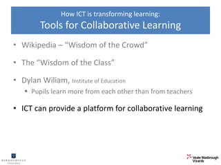 How ICT is transforming learning: 
Tools for Collaborative Learning 
• Wikipedia – “Wisdom of the Crowd” 
• The “Wisdom of the Class” 
• Dylan Wiliam, Institute of Education 
 Pupils learn more from each other than from teachers 
• ICT can provide a platform for collaborative learning 
 