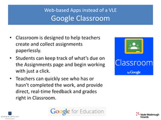 Web-based Apps instead of a VLE 
Google Classroom 
• Classroom is designed to help teachers 
create and collect assignments 
paperlessly. 
• Students can keep track of what’s due on 
the Assignments page and begin working 
with just a click. 
• Teachers can quickly see who has or 
hasn't completed the work, and provide 
direct, real-time feedback and grades 
right in Classroom. 
 