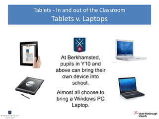 Tablets - In and out of the Classroom 
Tablets v. Laptops 
At Berkhamsted, 
pupils in Y10 and 
above can bring their 
own device into 
school. 
Almost all choose to 
bring a Windows PC 
Laptop. 
 