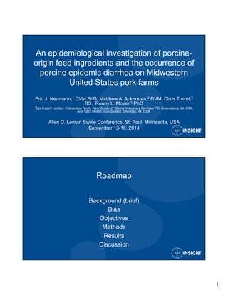 1 
An epidemiological investigation of porcine-origin 
feed ingredients and the occurrence of 
porcine epidemic diarrhea on Midwestern 
United States pork farms 
Eric J. Neumann,1 DVM PhD; Matthew A. Ackerman,2 DVM; Chris Troxel,3 
BS; Ronny L. Moser,3 PhD 
1Epi-Insight Limited, Palmerston North, New Zealand; 2Swine Veterinary Services PC, Greensburg, IN, USA; 
and 3JBS United Incorporated, Sheridan, IN, USA. 
Allen D. Leman Swine Conference, St. Paul, Minnesota, USA 
September 13-16, 2014 
Roadmap 
Background (brief) 
Bias 
Objectives 
Methods 
Results 
Discussion 
 