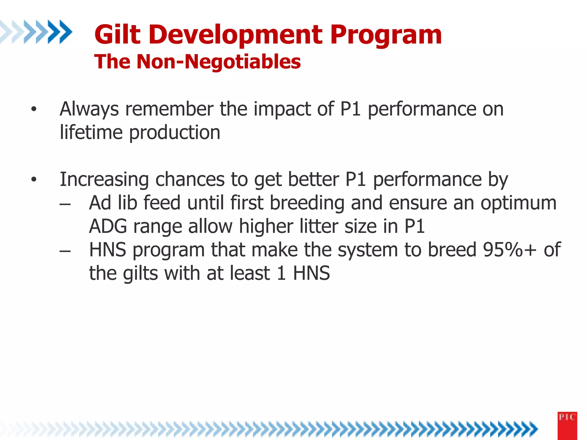 Gilt Development Program 
The Non-Negotiables 
• Always remember the impact of P1 performance on 
lifetime production 
• Increasing chances to get better P1 performance by 
– Ad lib feed until first breeding and ensure an optimum 
ADG range allow higher litter size in P1 
– HNS program that make the system to breed 95%+ of 
the gilts with at least 1 HNS 
 