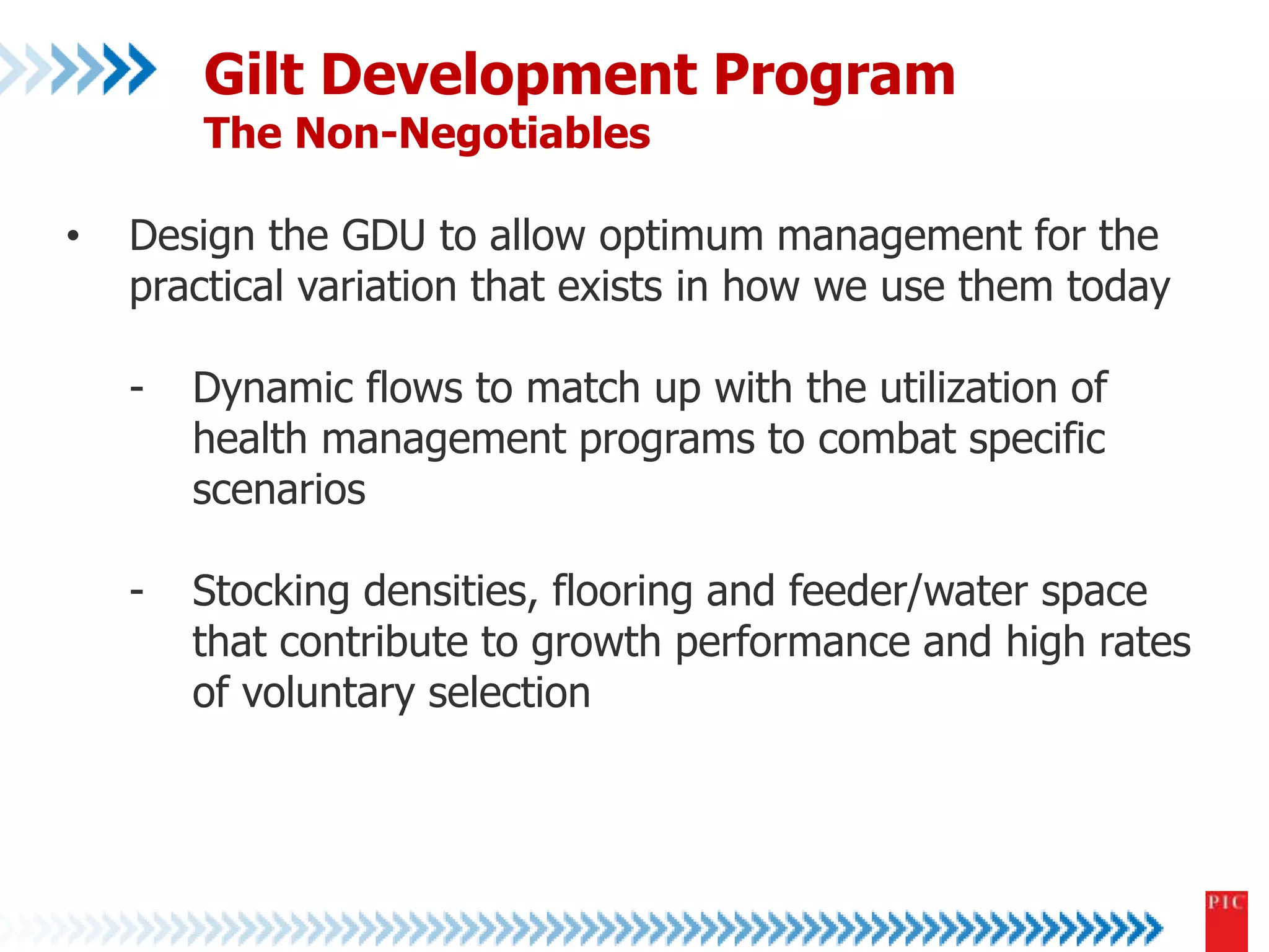 Gilt Development Program 
The Non-Negotiables 
• Design the GDU to allow optimum management for the 
practical variation that exists in how we use them today 
- Dynamic flows to match up with the utilization of 
health management programs to combat specific 
scenarios 
- Stocking densities, flooring and feeder/water space 
that contribute to growth performance and high rates 
of voluntary selection 
 