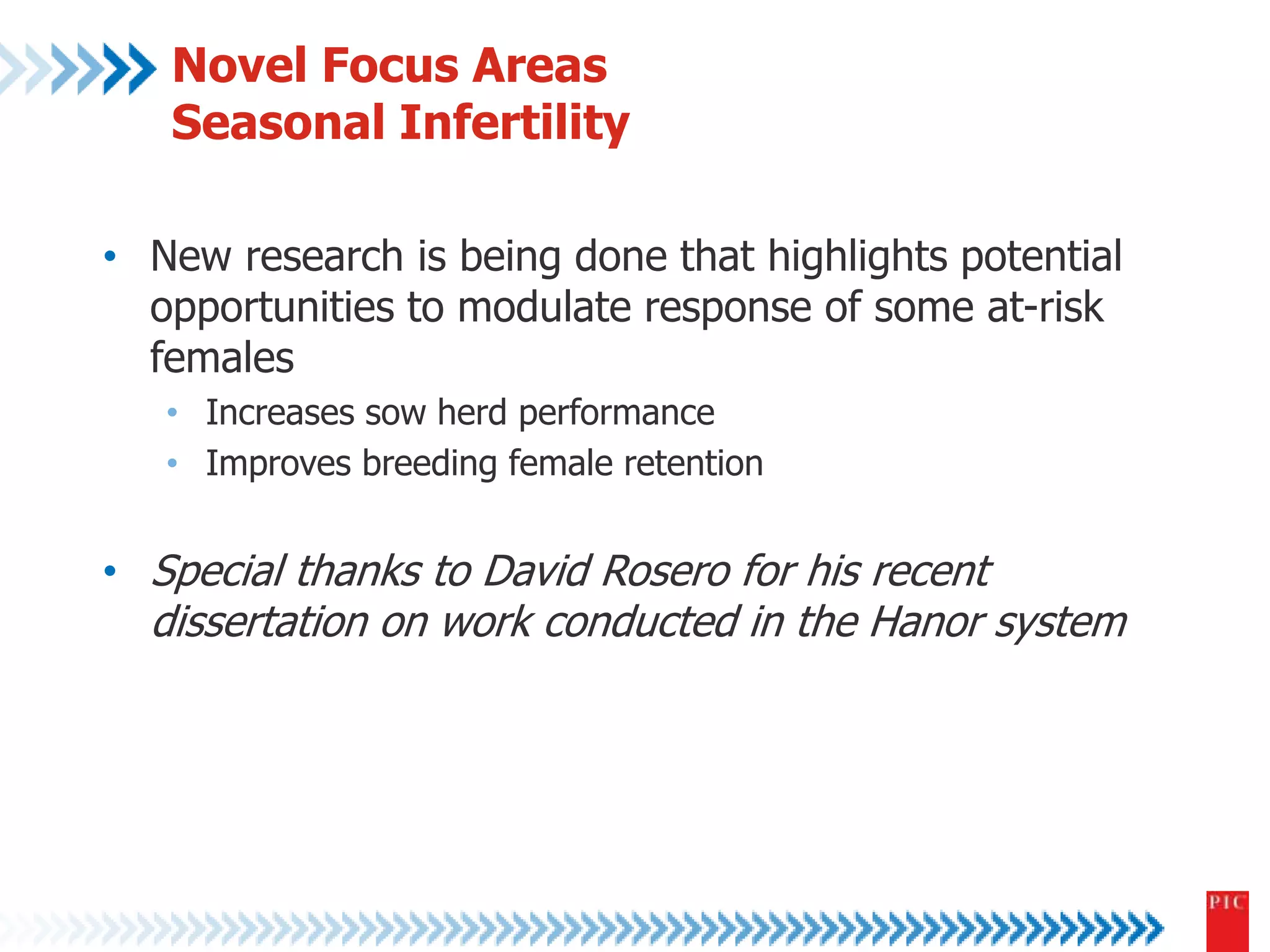Novel Focus Areas 
Seasonal Infertility 
• New research is being done that highlights potential 
opportunities to modulate response of some at-risk 
females 
• Increases sow herd performance 
• Improves breeding female retention 
• Special thanks to David Rosero for his recent 
dissertation on work conducted in the Hanor system 
 