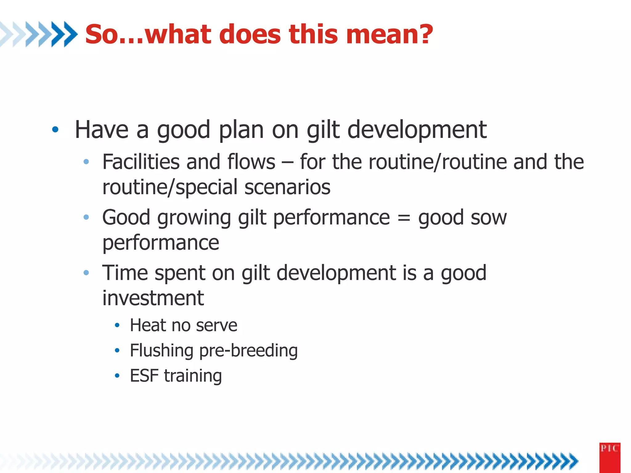 So…what does this mean? 
• Have a good plan on gilt development 
• Facilities and flows – for the routine/routine and the 
routine/special scenarios 
• Good growing gilt performance = good sow 
performance 
• Time spent on gilt development is a good 
investment 
• Heat no serve 
• Flushing pre-breeding 
• ESF training 
 