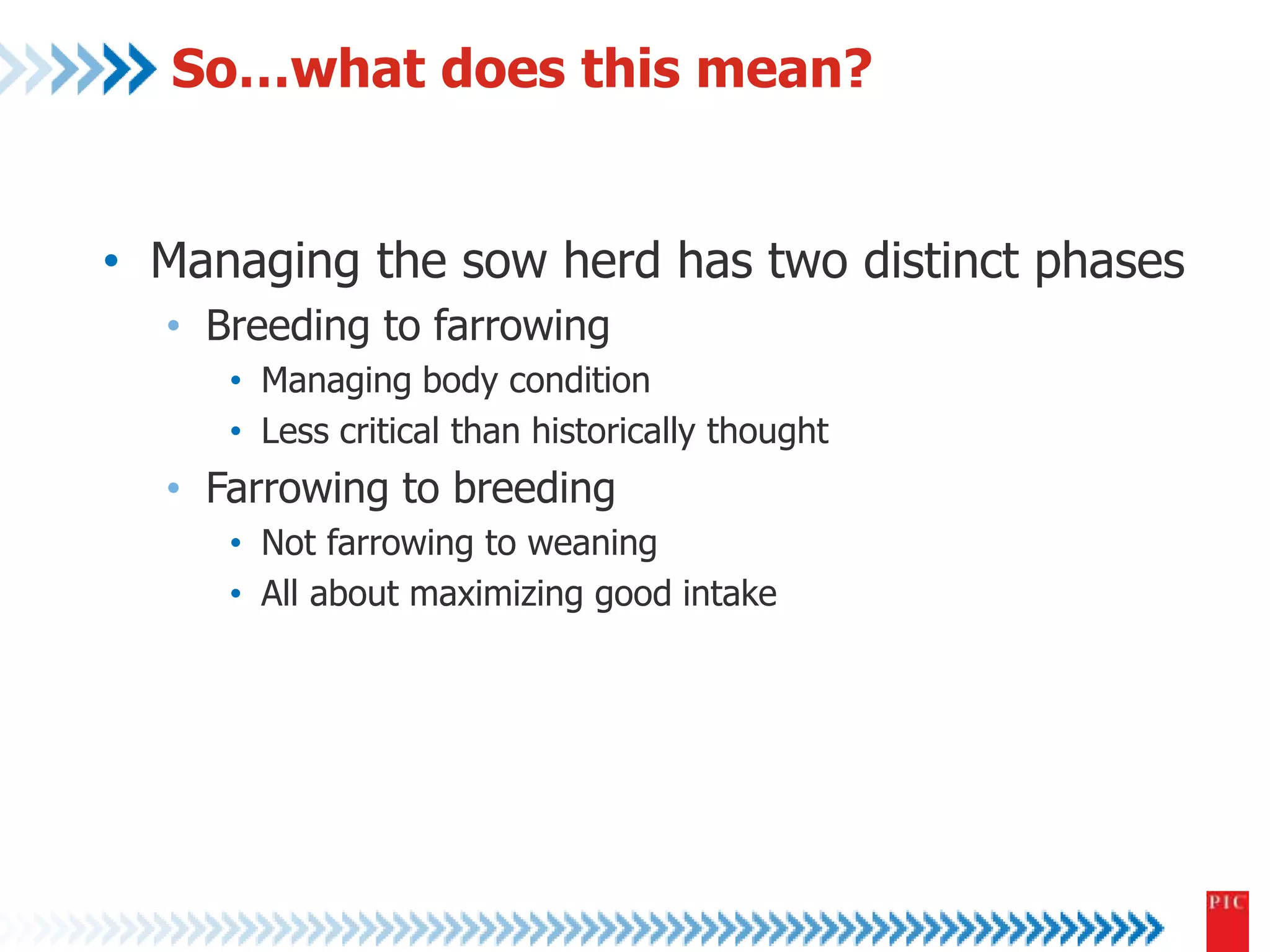So…what does this mean? 
• Managing the sow herd has two distinct phases 
• Breeding to farrowing 
• Managing body condition 
• Less critical than historically thought 
• Farrowing to breeding 
• Not farrowing to weaning 
• All about maximizing good intake 
 