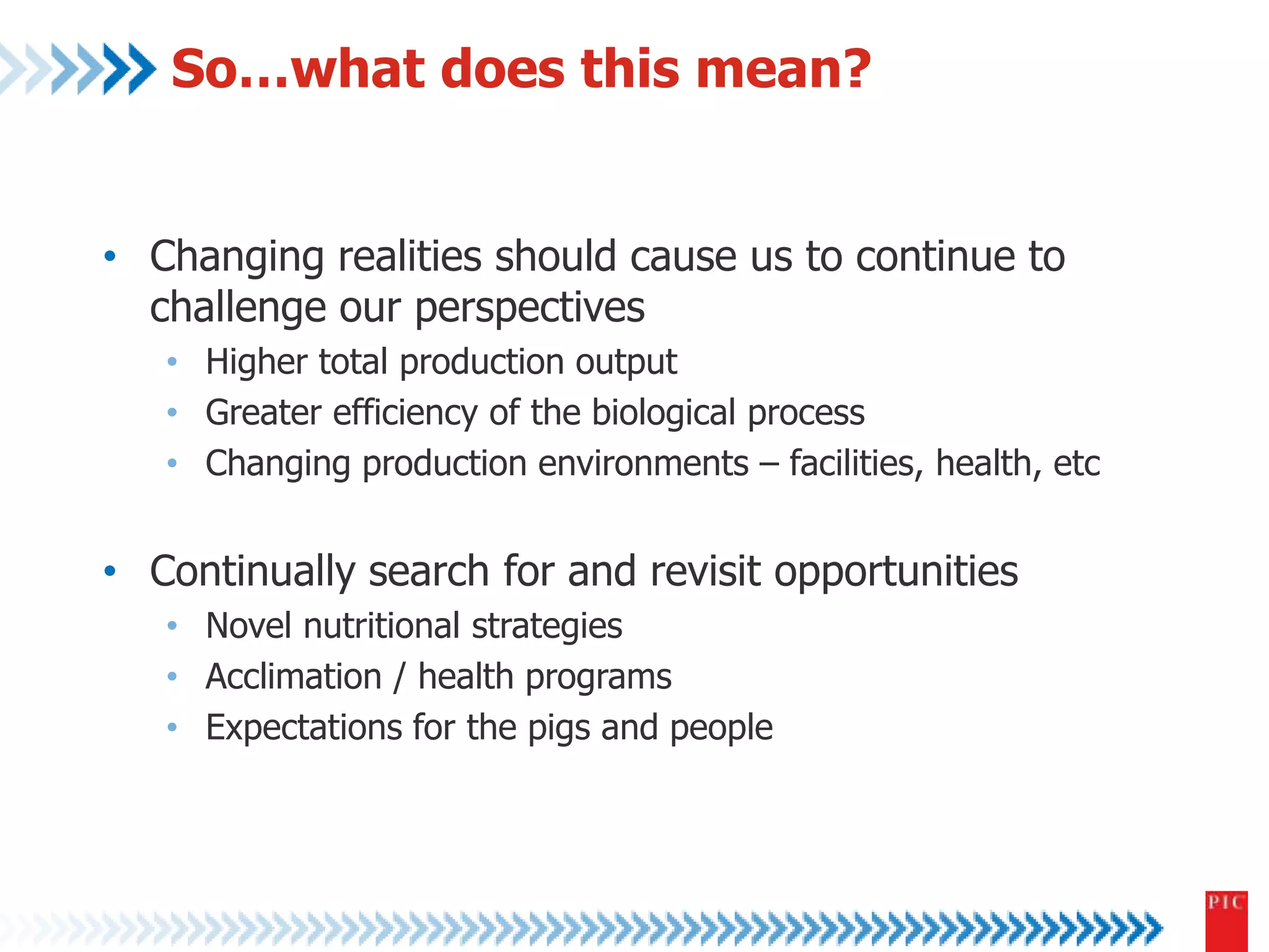 So…what does this mean? 
• Changing realities should cause us to continue to 
challenge our perspectives 
• Higher total production output 
• Greater efficiency of the biological process 
• Changing production environments – facilities, health, etc 
• Continually search for and revisit opportunities 
• Novel nutritional strategies 
• Acclimation / health programs 
• Expectations for the pigs and people 

