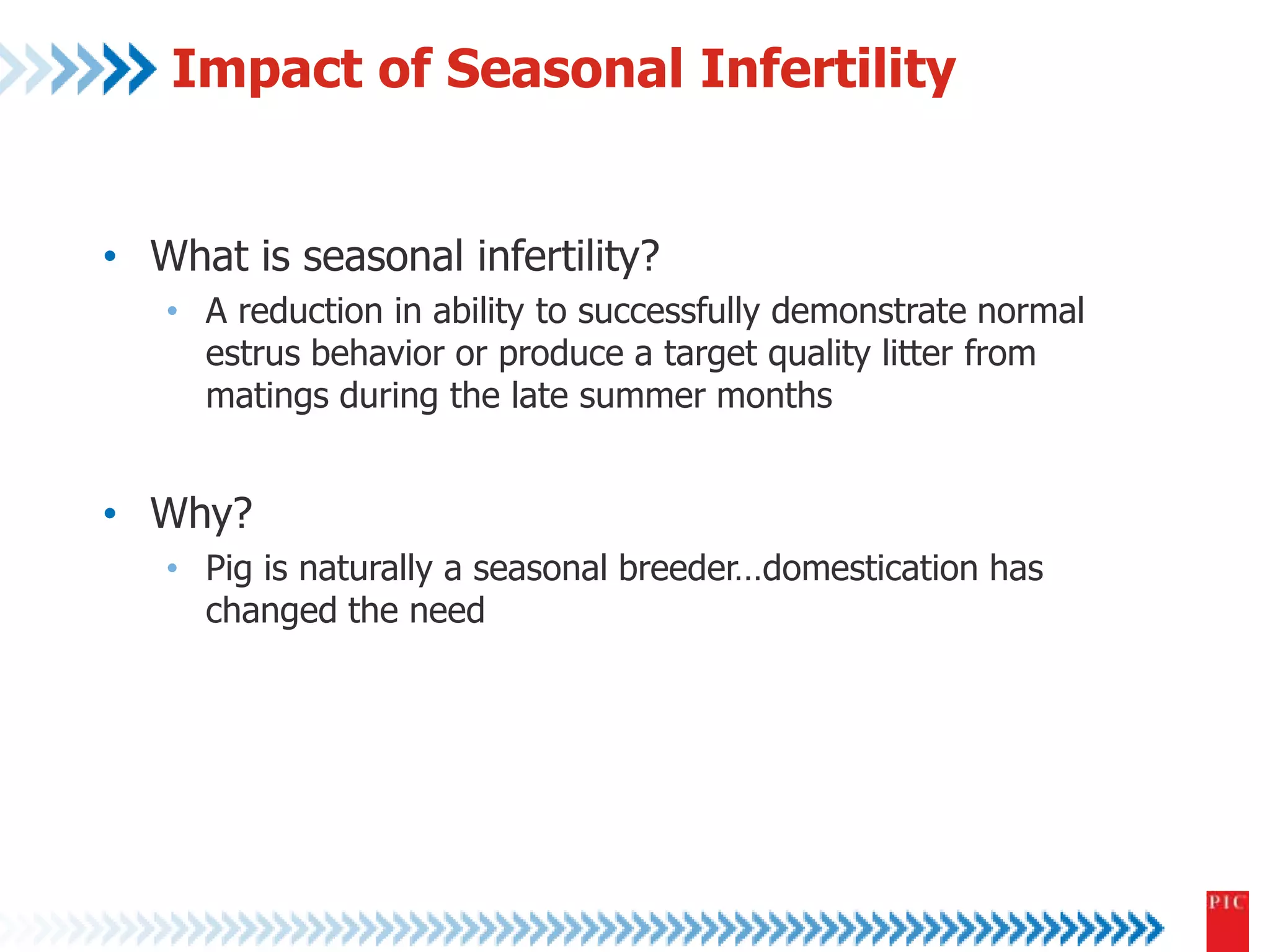 Impact of Seasonal Infertility 
• What is seasonal infertility? 
• A reduction in ability to successfully demonstrate normal 
estrus behavior or produce a target quality litter from 
matings during the late summer months 
• Why? 
• Pig is naturally a seasonal breeder…domestication has 
changed the need 
 