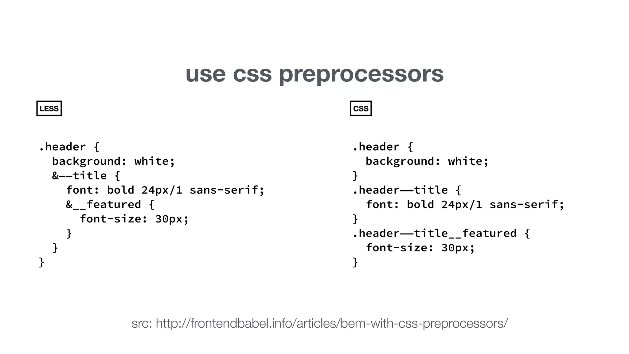use css preprocessors 
LESS 
.header { 
background: white; 
&——title { 
font: bold 24px/1 sans-serif; 
&__featured { 
font-size: 30px; 
} 
} 
} 
CSS 
.header { 
background: white; 
} 
.header——title { 
font: bold 24px/1 sans-serif; 
} 
.header——title__featured { 
font-size: 30px; 
} 
src: http://frontendbabel.info/articles/bem-with-css-preprocessors/ 
 