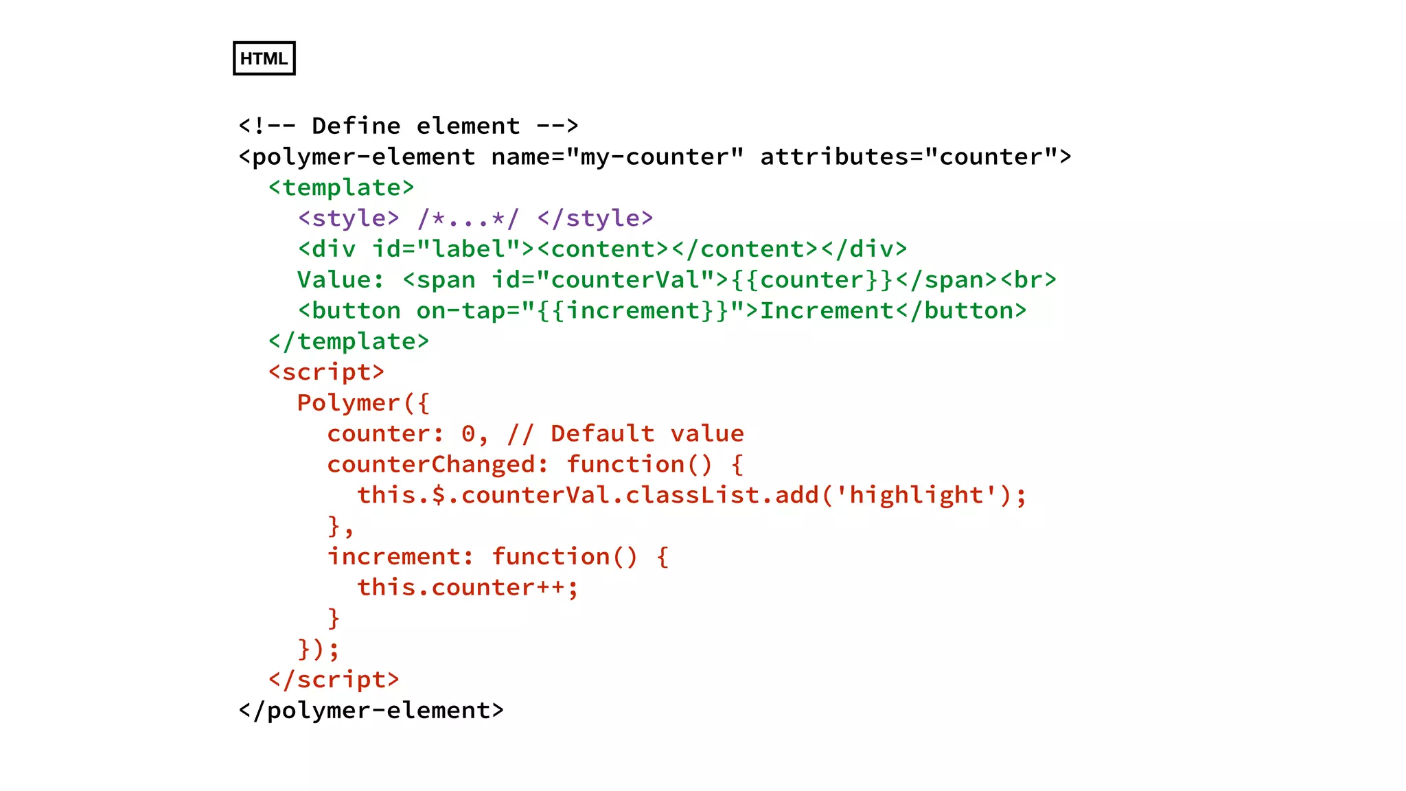 HTML 
<!-- Define element --> 
<polymer-element name="my-counter" attributes="counter"> 
<template> 
<style> /*...*/ </style> 
<div id="label"><content></content></div> 
Value: <span id="counterVal">{{counter}}</span><br> 
<button on-tap="{{increment}}">Increment</button> 
</template> 
<script> 
Polymer({ 
counter: 0, // Default value 
counterChanged: function() { 
this.$.counterVal.classList.add('highlight'); 
}, 
increment: function() { 
this.counter++; 
} 
}); 
</script> 
</polymer-element> 
 