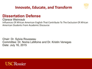 Dissertation Defense
Clarece Weinraub
Influences Of African American English That Contribute To The Exclusion Of African
American Students From Academic Discourse
Chair: Dr. Sylvia Rousseau
Committee: Dr. Noma LeMoine and Dr. Kristin Venegas
Date: July 16, 2015
Innovate, Educate, and Transform
 