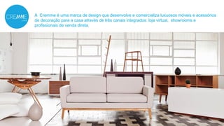 A Cremme é uma marca de design que desenvolve e comercializa luxuosos móveis e acessórios 
de decoração para a casa através de três canais integrados: loja virtual, showrooms e 
profissionais de venda direta. 
 
