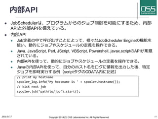 内部API 
l JobSchedulerは、プログラムからのジョブ制御を可能にするため、内部 
APIと外部APIを備えている。 
l 内部API 
l Job定義の中で呼び出すことによって、様々なJobScheduler Engineの機能を 
使い、動的にジョブやスケジュールの定義を操作できる。 
l Java, JavaScript, Perl, JScript, VBScript, Powershell, javax.scriptのAPIが⽤用意 
されている。 
l 内部APIを使って、動的にジョブやスケジュールの定義を操作できる。 
l Javaの内部APIを使って、⾃自分のホスト名をログに情報を出⼒力力した後、特定 
ジョブを即時実⾏行行する例（scriptタグのCDATA内に記述） 
// 
print 
my 
hostname 
spooler_log.info(‘My 
hostname 
is 
' 
+ 
spooler.hostname()); 
// 
kick 
next 
job 
spooler.job(‘path/to/job').start(); 
2014/9/17 
Copyright 2014(C) OSS Laboratories Inc. All Rights Reserved 
11 
 
