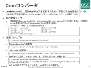 Cronコンバータ 
l JobSchedulerは、既存cronジョブを変換するために下記の⽅方法を⽤用意している。 
※本機能を使⽤用する場合は、JobSchedulerインストール時にcronパッケージを選択しておく 
l 動的変換ジョブ 
l JOC画⾯面のStand alone Jobから、sos/cron/scheduler_cron_adopterジョブを実⾏行行すると、⾃自動的に 
crontab情報を読み込んでJobSchedulerのJobに変換される。 
l Crontabには、事前に以下の設定追加が必要。 
# 
job_name 
= 
my_cron_job 
##JobSchedulerのJob名 
# 
job_title 
= 
test 
cron 
job1 
##Jobのタイトル 
# 
job_timeout 
= 
1 
##Jobのタイムアウト値 
*/5 
* 
* 
* 
* 
rppt/usr/bin/hoge.sh 
l 変換スクリプト 
# 
cd 
/opt/sos-­‐berlin.com/jobscheduler/[user-­‐id]/bin/ 
l Stand alone Jobへの変換 
# 
./cronconverter.sh 
–crontab 
[crontab_name] 
–target 
[out_file] 
l Job chainへの変換 
# 
./cronconverter.sh 
–crontab 
[crontab_name] 
–target 
[out_file] 
–createJobChains 
true 
l ⽣生成された定義ファイル（xml）を、登録するために分割する 
# 
cd 
/opt/sos-­‐berlin.com/jobscheduler/[user-­‐id]/bin/ 
s#o 
s.jadevas 
ti–jnaart 
iloinb=/“soauxto_nd9ihr”e 
.jar 
–s:”[変換元ファイル名]” 
–xsl:”scheduler_data/config/xml2live.xml” 
l out_dirに出⼒力力されたファイルを、config/liveに移動する 
2014/9/17 
Copyright 2014(C) OSS Laboratories Inc. All Rights Reserved 
13 
 
