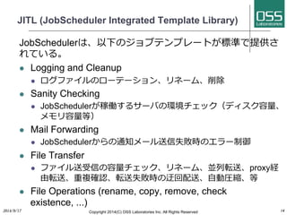 JITL (JobScheduler Integrated Template Library) 
JobSchedulerは、以下のジョブテンプレートが標準で提供さ 
れている。 
l Logging and Cleanup 
l ログファイルのローテーション、リネーム、削除 
l Sanity Checking 
l JobSchedulerが稼働するサーバの環境チェック（ディスク容量、 
メモリ容量等） 
l Mail Forwarding 
l JobSchedulerからの通知メール送信失敗時のエラー制御 
l File Transfer 
l ファイル送受信の容量チェック、リネーム、並列転送、proxy経 
由転送、重複確認、転送失敗時の迂回配送、⾃自動圧縮、等 
l File Operations (rename, copy, remove, check 
existence, ...) 
2014/9/17 
Copyright 2014(C) OSS Laboratories Inc. All Rights Reserved 
14 
 