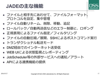 JADEの主な機能 
l ファイルと相⼿手先にあわせて、ファイルフォーマット、 
プロトコルを設定、集中管理 
l ファイル⾃自動リネーム、削除、移動、追記 
l ロールバック／⾃自動再送信などのエラー制御と、ロギング 
l 正規表現によるファイル指定／フィルタリング 
l ファイルの⾃自動圧縮／展開、SSHによるポストコマンド実⾏行行 
l トランザクショナル転送モード 
l DMZ経由でのインターネット送受信 
l WEB UIによる状態監視とレポーティング 
l JobScheduler等の外部サービスへの通知／アラート 
l APIによる連携機能の提供 
2014/9/17 
Copyright 2014(C) OSS Laboratories Inc. All Rights Reserved 
17 
 