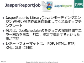 JasperReportjob 
l JasperReports Library(Javaレポーティングエン 
ジン)を使い帳票作成を⾃自動化してくれるジョブテ 
ンプレート 
l 例えば、JobSchedulerの各ジョブの稼働時間やエ 
ラー回数を⽇日次、⽉月次、年次で集計するといった 
事が可能 
l レポートフォーマットは、 PDF, HTML, RTF, 
XML, XLS に対応 
2014/9/17 
Copyright 2014(C) OSS Laboratories Inc. All Rights Reserved 
18 
 