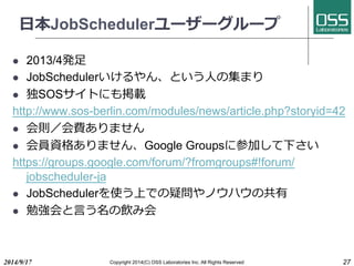 ⽇日本JobSchedulerユーザーグループ 
l 2013/4発⾜足 
l JobSchedulerいけるやん、という⼈人の集まり 
l 独SOSサイトにも掲載 
http://www.sos-berlin.com/modules/news/article.php?storyid=42 
l 会則／会費ありません 
l 会員資格ありません、Google Groupsに参加して下さい 
https://groups.google.com/forum/?fromgroups#!forum/ 
jobscheduler-ja 
l JobSchedulerを使う上での疑問やノウハウの共有 
l 勉強会と⾔言う名の飲み会 
2014/9/17 Copyright 2014(C) OSS Laboratories Inc. All Rights Reserved 27 
 