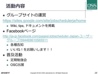 活動内容 
l グループサイトの運営 
https://sites.google.com/site/jobschedulerja/home 
l Wiki, tips, ドキュメントを掲載 
l Facebookページ 
http://ja-jp.facebook.com/pages/Jobscheduler-Japan-ユーザー 
グループ/594469610565511 
l 各種告知 
l いいね！をお願いします！！ 
l 普及活動 
l 定期勉強会 
l OSC出展 
2014/9/17 Copyright 2014(C) OSS Laboratories Inc. All Rights Reserved 28 
