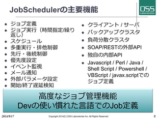 JobSchedulerの主要機能 
l ジョブ定義 
l ジョブ実⾏行行（時間指定/繰り 
返し） 
l スケジュール 
l 多重実⾏行行・排他制御 
l 先⾏行行・後続制御 
l 優先度設定 
l イベント監視 
l メール通知 
l 外部パラメータ設定 
l 開始/終了遅延検知 
l クライアント / サーバ 
l バックアップクラスタ 
l 負荷分散クラスタ 
l SOAP/RESTの外部API 
l 独⾃自の内部API 
l Javascript / Perl / Java / 
Shell Script / Powershell / 
VBScript / javax.scriptでの 
ジョブ定義 
⾼高度なジョブ管理機能 
Devの使い慣れた⾔言語でのJob定義 
2014/9/17 Copyright 2014(C) OSS Laboratories Inc. All Rights Reserved 6 
 