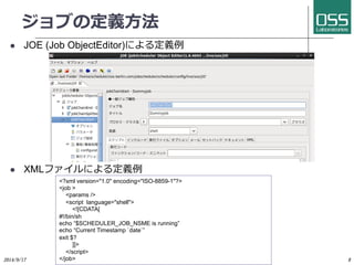 ジョブの定義⽅方法 
l JOE (Job ObjectEditor)による定義例 
l XMLファイルによる定義例 
2014/9/17 
Copyright 2014(C) OSS Laboratories Inc. All Rights Reserved 
8 
?xml version=1.0 encoding=ISO-8859-1? 
job  
params / 
script language=shell 
![CDATA[ 
#!/bin/sh 
echo “$SCHEDULER_JOB_NSME is running” 
echo “Current Timestamp `date`” 
exit $? 
]] 
/script 
/job 
 