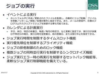 ジョブの実⾏行行 
l イベントによる実⾏行行 
l ホットフォルダに作成／更新されたファイルを監視し、⾃自動的にジョブ起動、ファイル 
を移動／リネーム／削除／処理対象外に指定できる。また、メールの受信や、任意のプ 
ログラムやスクリプトでジョブを制御する事も可能である。 
l カレンダによる計画実⾏行行 
l 平⽇日、休⽇日、特定の休業⽇日、毎週／毎⽉月の特定⽇日、など柔軟に指定でき、実⾏行行⽇日が休業 
⽇日や特定⽇日の場合、実⾏行行⽇日時を翌営業⽇日、前の営業⽇日、または実⾏行行中⽌止を指定できる。 
l ジョブ実⾏行行時間を制限するタイムスロット機能 
l 実⾏行行優先順位を制御するプライオリティ機能 
l ジョブの排他制御のためのロック機能 
l 複数ジョブの同時並⾏行行実⾏行行を制御するシンクロナイズ機能 
l ジョブ実⾏行行エラー時の再実⾏行行を制御するセットバック機能等、 
柔軟なジョブ実⾏行行制御機能を備えている。 
2014/9/17 
Copyright 2014(C) OSS Laboratories Inc. All Rights Reserved 
9 
 