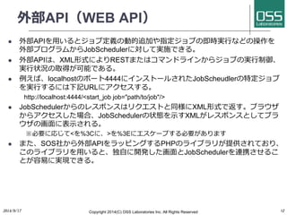外部API（WEB API） 
l 外部APIを⽤用いるとジョブ定義の動的追加や指定ジョブの即時実⾏行行などの操作を 
外部プログラムからJobSchedulerに対して実施できる。 
l 外部APIは、XML形式によりRESTまたはコマン...