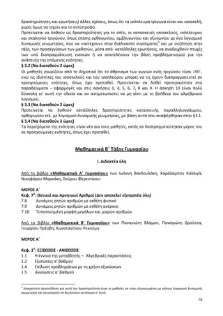 10 
δραστηριότητες και ερωτήσεις) άλλες σχέσεις, όπως ότι τα ισόπλευρα τρίγωνα είναι και ισοσκελή, 
χωρίς όμως να ισχύει και το αντίστροφο. 
Προτείνεται να δοθούν ως δραστηριότητες για το σπίτι, οι κατασκευές ισοσκελούς, ισόπλευρου 
και σκαληνού τριγώνου, όπως επίσης ορθογωνίου, αμβλυγωνίου και οξυγωνίου με ένα λογισμικό 
δυναμικής γεωμετρίας, που να «αντέχουν» στην διαδικασία συρσίματος2 και με συζήτηση στην 
τάξη, των προσεγγίσεων των μαθητών, μέσα από κατάλληλες ερωτήσεις, να αναδειχθούν πτυχές 
των υπό διαπραγμάτευση εννοιών ή να αποτελέσουν την βάση προβληματισμού για την 
ανάπτυξη της επόμενης ενότητας. 
§ 3.2 (Να διατεθούν 2 ώρες) 
Οι μαθητές γνωρίζουν από το Δημοτικό ότι το άθροισμα των γωνιών ενός τριγώνου είναι 180 , 
ενώ τις ιδιότητες του ισοσκελούς και του ισοπλεύρου μπορεί να τις έχουν διαπραγματευτεί σε 
προηγούμενες ενότητες, όπως έχει προταθεί. Προτείνεται να δοθεί προτεραιότητα στα 
παραδείγματα – εφαρμογές και στις ασκήσεις 1, 4, 5, 6, 7, 8 και 9. Η άσκηση 10 είναι πολύ 
δύσκολη γι’ αυτή την ηλικία και αν αντιμετωπιστεί να μη γίνει με τη βοήθεια του αλγεβρικού 
λογισμού. 
§ 3.3 (Να διατεθούν 2 ώρες) 
Προτείνεται να δοθούν κατάλληλες δραστηριότητες κατασκευής παραλληλογράμμου, 
ορθογωνίου κτλ. με λογισμικό δυναμικής γεωμετρίας, με βάση αυτά που αναφέρθηκαν στην §3.1. 
§ 3.4 (Να διατεθούν 2 ώρες) 
Τα περιεχόμενο της ενότητας είναι νέο για τους μαθητές, εκτός αν διαπραγματεύτηκαν μέρος του 
σε προηγούμενες ενότητες, όπως έχει προταθεί. 
Μαθηματικά Β΄ Τάξης Γυμνασίου 
Ι. Διδακτέα ύλη 
Από το βιβλίο «Μαθηματικά Α΄ Γυμνασίου» των Ιωάννη Βανδουλάκη, Χαράλαμπου Καλλιγά, 
Νικηφόρου Μαρκάκη, Σπύρου Φερεντίνου: 
ΜΕΡΟΣ Α΄ 
Κεφ. 7ο: Θετικοί και Αρνητικοί Αριθμοί (Δεν αποτελεί εξεταστέα ύλη) 
7.8 Δυνάμεις ρητών αριθμών με εκθέτη φυσικό 
7.9 Δυνάμεις ρητών αριθμών με εκθέτη ακέραιο 
7.10 Τυποποιημένη μορφή μεγάλων και μικρών αριθμών 
Από το βιβλίο «Μαθηματικά Β΄ Γυμνασίου» των Παναγιώτη Βλάμου, Παναγιώτη Δρούτσα, 
Γεωργίου Πρέσβη, Κωνσταντίνου Ρεκούμη: 
ΜΕΡΟΣ Α΄ 
Κεφ. 1ο: ΕΞΙΣΩΣΕΙΣ - ΑΝΙΣΩΣΕΙΣ 
1.1 Η έννοια της μεταβλητής – Αλγεβρικές παραστάσεις 
1.2 Εξισώσεις α' βαθμού 
1.4 Επίλυση προβλημάτων με τη χρήση εξισώσεων 
1.5 Ανισώσεις α' βαθμού 
2 Απαραίτητη προϋπόθεση για αυτή την δραστηριότητα είναι οι μαθητές να είναι εξοικειωμένοι με κάποιο λογισμικό δυναμικής 
γεωμετρίας και να μπορούν να δουλεύουν αυτόνομα σ’ αυτό. 
 