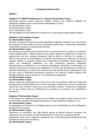 12 
ΙΙ. Διαχείριση Διδακτέας ύλης 
ΜΕΡΟΣ Α΄ 
Κεφάλαιο 7ο Α΄ ΜΕΡΟΥΣ Μαθηματικών Α΄ Γυμνασίου (Να διατεθούν 9 ώρες) 
Επανάληψη βασικών εννοιών (αρνητικοί αριθμοί, απόλυτη τιμή, αντίθετος αριθμού) και διαδικασιών (πράξεις) από τις προηγούμενες παραγράφους (3 ώρες) 
§7.8 (Να διατεθούν 3 ώρες) 
§7.9 (Να διατεθούν 2 ώρες) 
§7.10 (Να διατεθεί 1 ώρα) 
Εδώ θα διδαχθεί για πρώτη φορά στο Γυμνάσιο και η τυποποιημένη μορφή μεγάλων αριθμών. 
Κεφάλαιο 1ο (Να διατεθούν 12 ώρες) 
§1.1 (Να διατεθούν 2 ώρες) 
Να δοθεί προτεραιότητα τόσο σε ασκήσεις αλγεβρικής έκφρασης ποσοτήτων που είναι λεκτικά διατυπωμένες και αντιστρόφως, όσο και στις αναγωγές ομοίων όρων – απλοποιήσεις αλγεβρικών παραστάσεων με χρήση της επιμεριστικής ιδιότητας. 
§1.2 (Να διατεθούν 3 ώρες) 
Στις εξισώσεις ο χωρισμός γνωστών από άγνωστους να μην γίνεται από την αρχή με τον πρακτικό κανόνα «αλλάζω μέλος – αλλάζω πρόσημο», που μοιάζει μαγικός στο μαθητή και τον οδηγεί σε μηχανιστικούς και άνευ νοήματος χειρισμούς, αλλά με βάση τις ιδιότητες των πράξεων. Η ιδιότητα αυτή μπορεί να υποστηριχθεί με το μοντέλο της ζυγαριάς στην περίπτωση των θετικών αριθμών. Εξάλλου, οι σύγχρονες απόψεις για τη διδασκαλία της άλγεβρας, δίνουν έμφαση στο νόημα των αλγεβρικών εκφράσεων και στην δυνατότητα χειρισμού πολλαπλών αναπαραστάσεων, παράλληλα με την ανάπτυξη αλγοριθμικών δεξιοτήτων. Η διδασκαλία των εξισώσεων θα πρέπει να ξεκινάει από προβλήματα, τα οποία είναι δυσκολότερο να λυθούν με πρακτική αριθμητική και να επιλύονται εξισώσεις που είναι μοντέλα τέτοιων προβλημάτων. Έτσι, δεν έχει νόημα η διδασκαλία πολύπλοκων εξισώσεων που απαιτούν μεγάλη ευχέρεια στον αλγεβρικό λογισμό, όπως οι ασκήσεις 6, 7 και 9 (εξίσωση με παράμετρο). 
§1.4 (Να διατεθούν 4 ώρες) 
§1.5 (Να διατεθούν 3 ώρες) 
Ισχύουν αντίστοιχες παρατηρήσεις με εκείνες που έγιναν στις εξισώσεις, αλλά στην περίπτωση αυτή χρειάζεται να δοθεί έμφαση στο ότι η λύση ανίσωσης, συνήθως, δεν είναι μια τιμή αλλά ένα σύνολο από τιμές. Επιπλέον, προτείνεται να μη συζητηθεί η άσκηση 7 (ανίσωση με παράμετρο) και να γίνει επιλογή (από τον διδάσκοντα) των ασκήσεων με ανισώσεις και συναλήθευση ανισώσεων. 
Κεφάλαιο 2ο (Να διατεθούν 8 ώρες) 
Το περιεχόμενο του κεφαλαίου είναι νέο για τους μαθητές και υπάρχουν πολλές πτυχές που είναι πηγή δυσκολιών (δεκαδική αναπαράσταση αρρήτων, έννοια πραγματικών αριθμών, κ.ο.κ.). 
§2.1 (Να διατεθούν 3 ώρες) 
Η παράγραφος αυτή θα πρέπει να διδαχθεί αμέσως μετά τη διδασκαλία της §1.4 (Πυθαγόρειο Θεώρημα) της Γεωμετρίας. 
§2.2 (Να διατεθούν 3 ώρες) 
Προτείνεται να συζητηθούν στην τάξη θέματα σχετικά με βασικές ιδιότητες συνέχειας των πραγματικών και της ευθείας, με απλά ερωτήματα όπως: Ποιος είναι ο μικρότερος θετικός 
πραγματικός; Ποιος είναι ο “επόμενος” πραγματικός του 1; Μπορούμε πάντα να βρίσκουμε έναν ρητό/άρρητο ανάμεσα σε δύο άλλους; 
§2.3 (Να διατεθούν 2 ώρες) 
 