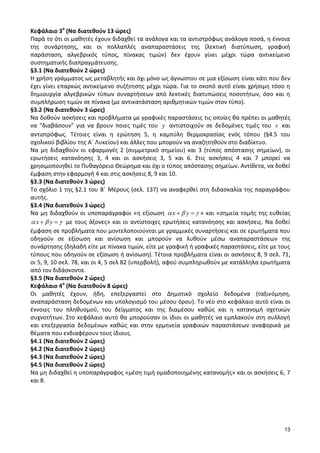 13 
Κεφάλαιο 3ο (Να διατεθούν 13 ώρες) 
Παρά το ότι οι μαθητές έχουν διδαχθεί τα ανάλογα και τα αντιστρόφως ανάλογα ποσά, η έννοια 
της συνάρτησης, και οι πολλαπλές αναπαραστάσεις της (λεκτική διατύπωση, γραφική 
παράσταση, αλγεβρικός τύπος, πίνακας τιμών) δεν έχουν γίνει μέχρι τώρα αντικείμενο 
συστηματικής διαπραγμάτευσης. 
§3.1 (Να διατεθούν 2 ώρες) 
Η χρήση γράμματος ως μεταβλητής και όχι μόνο ως άγνωστου σε μια εξίσωση είναι κάτι που δεν 
έχει γίνει επαρκώς αντικείμενο συζήτησης μέχρι τώρα. Για το σκοπό αυτό είναι χρήσιμη τόσο η 
δημιουργία αλγεβρικών τύπων συναρτήσεων από λεκτικές διατυπώσεις ποσοτήτων, όσο και η 
συμπλήρωση τιμών σε πίνακα (με αντικατάσταση αριθμητικών τιμών στον τύπο). 
§3.2 (Να διατεθούν 3 ώρες) 
Να δοθούν ασκήσεις και προβλήματα με γραφικές παραστάσεις τις οποίες θα πρέπει οι μαθητές 
να "διαβάσουν" για να βρουν ποιες τιμές του y αντιστοιχούν σε δεδομένες τιμές του x και 
αντιστρόφως. Τέτοιες είναι η ερώτηση 5, η καμπύλη θερμοκρασίας ενός τόπου (§4.5 του 
σχολικού βιβλίου της Α΄ Λυκείου) και άλλες που μπορούν να αναζητηθούν στο διαδίκτυο. 
Να μη διδαχθούν οι εφαρμογές 2 (συμμετρικό σημείου) και 3 (τύπος απόστασης σημείων), οι 
ερωτήσεις κατανόησης 3, 4 και οι ασκήσεις 3, 5 και 6. Στις ασκήσεις 4 και 7 μπορεί να 
χρησιμοποιηθεί το Πυθαγόρειο Θεώρημα και όχι ο τύπος απόστασης σημείων. Αντίθετα, να δοθεί 
έμφαση στην εφαρμογή 4 και στις ασκήσεις 8, 9 και 10. 
§3.3 (Να διατεθούν 3 ώρες) 
Το σχόλιο 1 της §2.1 του Β΄ Μέρους (σελ. 137) να αναφερθεί στη διδασκαλία της παραγράφου 
αυτής. 
§3.4 (Να διατεθούν 3 ώρες) 
Να μη διδαχθούν οι υποπαράγραφοι «η εξίσωση x y » και «σημεία τομής της ευθείας 
x y με τους άξονες» και οι αντίστοιχες ερωτήσεις κατανόησης και ασκήσεις. Να δοθεί 
έμφαση σε προβλήματα που μοντελοποιούνται με γραμμικές συναρτήσεις και σε ερωτήματα που 
οδηγούν σε εξίσωση και ανίσωση και μπορούν να λυθούν μέσω αναπαραστάσεων της 
συνάρτησης (δηλαδή είτε με πίνακα τιμών, είτε με γραφική ή γραφικές παραστάσεις, είτε με τους 
τύπους που οδηγούν σε εξίσωση ή ανίσωση). Τέτοια προβλήματα είναι οι ασκήσεις 8, 9 σελ. 71, 
οι 5, 9, 10 σελ. 78, και οι 4, 5 σελ 82 (υπερβολή), αφού συμπληρωθούν με κατάλληλα ερωτήματα 
από τον διδάσκοντα. 
§3.5 (Να διατεθούν 2 ώρες) 
Κεφάλαιο 4ο (Να διατεθούν 8 ώρες) 
Οι μαθητές έχουν, ήδη, επεξεργαστεί στο Δημοτικό σχολείο δεδομένα (ταξινόμηση, 
αναπαράσταση δεδομένων και υπολογισμό του μέσου όρου). Το νέο στο κεφάλαιο αυτό είναι οι 
έννοιες του πληθυσμού, του δείγματος και της διαμέσου καθώς και η κατανομή σχετικών 
συχνοτήτων. Στο κεφάλαιο αυτό θα μπορούσαν οι ίδιοι οι μαθητές να εμπλακούν στη συλλογή 
και επεξεργασία δεδομένων καθώς και στην ερμηνεία γραφικών παραστάσεων αναφορικά με 
θέματα που ενδιαφέρουν τους ίδιους. 
§4.1 (Να διατεθούν 2 ώρες) 
§4.2 (Να διατεθούν 2 ώρες) 
§4.3 (Να διατεθούν 2 ώρες) 
§4.5 (Να διατεθούν 2 ώρες) 
Να μη διδαχθεί η υποπαράγραφος «μέση τιμή ομαδοποιημένης κατανομής» και οι ασκήσεις 6, 7 
και 8. 
 