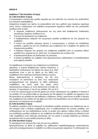 14 
ΜΕΡΟΣ Β΄ 
Κεφάλαιο 1ο (Να διατεθούν 14 ώρες) 
§1.1 (Να διατεθούν 3 ώρες) 
Η συγκεκριμένη ενότητα έχει μεγάλη σημασία για την ανάπτυξη των εννοιών που ακολουθούν στις επόμενες παραγράφους. 
Απαραίτητα στοιχεία που πρέπει να κατανοηθούν από τους μαθητές πριν περάσουν αργότερα στους τύπους υπολογισμού των εμβαδών γεωμετρικών σχημάτων καθώς και στις μετατροπές μονάδων είναι τα εξής: 
 Η σύγκριση επιφανειών (πολυγωνικών και μη) μέσα από διαφορετικές διαδικασίες (επικάλυψη, διαίρεση, σύνθεση κ.λ.π.) 
 Η έννοια της διατήρησης της επιφάνειας. 
 Η διαφοροποίηση ανάμεσα στο γεωμετρικό μέγεθος (επιφάνεια) και στη μέτρησή του (εμβαδόν). 
 Η έννοια της μονάδας μέτρησης (άτυπη ή τυποποιημένη), η επιλογή της κατάλληλης μονάδας, η χρήση της για την επικάλυψη μιας επιφάνειας και η σύμβαση της χρήσης της τετραγωνικής μονάδας. 
 Η διάκριση ανάμεσα στη μέτρηση της επιφάνειας (εμβαδόν) από τις μετρήσεις άλλων μεγεθών (π.χ. τμήματα και τα μήκη τους ή η περίμετρος και το μήκος της) 
 Η προσεγγιστική φύση της διαδικασίας της μέτρησης. 
 Ο τρόπος μεταβολής του εμβαδού όταν χρησιμοποιούμε πολλαπλάσια ή υποπολλαπλάσια μιας αρχικής μονάδας. 
Για παράδειγμα: Η σύγκριση των επιφανειών των διπλανών σχημάτων, η εύρεση διαφορετικών τρόπων σύγκρισης, η προσπάθεια υπολογισμού της σχέσης που έχουν (π.χ. πόσο μεγαλύτερη είναι η μία σε σχέση με την άλλη) κτλ., συμβάλλουν στην καλύτερη κατανόηση κάποιων εννοιών. 
Όμοια, δραστηριότητες ή ασκήσεις, που θα τους επιτρέψουν να αναπτύξουν τις δικές τους στρατηγικές μετασχηματισμού των σχημάτων σε άλλα ισοδύναμα, συμβάλλουν και αυτές κατά ένα μέρος στους προηγούμενους στόχους, γι’ αυτό προτείνεται η ένταξη της άσκησης 11 (ερωτήματα 1 έως 6) της σελίδας 125 της §1.3 σ’ αυτή την ενότητα (χωρίς να γίνεται χρήση των τύπων υπολογισμού του εμβαδού). Η άσκηση 3 της σελίδας 115 να εμπλουτισθεί με ερωτήματα που θα αφορούν το εμβαδό των σχημάτων που θα προκύψουν με μονάδα που θα καθορίσει ο διδάσκων. Επίσης, προτείνεται να δοθεί η άσκηση που αναφέρεται στην σελίδα 115 και φέρει τον τίτλο «Για διασκέδαση» και να τεθούν ερωτήματα σχετικά με την περίμετρο και το εμβαδό. 
§1.2 (Να διατεθούν 2 ώρες) 
Οι μαθητές γνωρίζουν από το Δημοτικό τις δεκαδικές μονάδες μέτρησης των επιφανειών και το νέο στοιχείο είναι ο διεθνής συμβολισμός τους. Η αισθητοποίηση της τυπικής μονάδας, των υποδιαιρέσεων και των πολλαπλάσιων αυτής, οι μεταξύ τους σχέσεις, καθώς επίσης η επιλογή της κατάλληλης μονάδας ανάλογα με την επιφάνεια που θέλουμε να μετρήσουμε (άσκηση 6 σελ 118), συμβάλλουν στην καλύτερη κατανόηση, απ’ ό,τι μόνον η συνεχής εξάσκηση με ασκήσεις μετατροπής από την μία μονάδα μέτρησης σε άλλη. 
§1.3 (Να διατεθούν 6 ώρες) 
Το περιεχόμενο της ενότητας δεν είναι νέο για τους μαθητές. 
Χρησιμοποιώντας ως βάση το εμβαδόν του ορθογωνίου παραλληλογράμμου αναπτύσσονται μέσα από μετασχηματισμούς το εμβαδόν των άλλων γεωμετρικών σχημάτων. Ο υπολογισμός του  