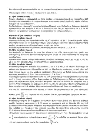 16 
Στην εφαρμογή 2, να επισημανθεί ότι για την κατασκευή μπορεί να χρησιμοποιηθούν οποιαδήποτε μήκη 
πλευρών αρκεί ο λόγος να είναι 
3 
5 
και όχι μόνο τα μήκη 3 και 5 . 
§2.4 (Να διατεθεί 1 ώρα) 
Να μην διδαχθούν οι εφαρμογές 1 και 3 της σελίδας 153 και οι ασκήσεις 3 και 4 της σελίδας 154 
(ο στόχος της παραγράφου δεν είναι ο λογισμός με τριγωνομετρικούς αριθμούς, αλλά η σύνδεση 
πλευρών και γωνιών τριγώνου). 
Να δειχθεί ότι η εφαρμογή 2 μπορεί να λυθεί εναλλακτικά με το Πυθαγόρειο Θεώρημα. Να δοθεί 
προτεραιότητα στις ασκήσεις 5, 12 και 7, διότι καλύπτουν όλες τις περιπτώσεις και οι 5 και 12 
δείχνουν την χρήση των Μαθηματικών σε καταστάσεις της καθημερινής ζωής. 
Κεφάλαιο 3ο (Να διατεθούν 10 ώρες) 
§3.1 (Να διατεθούν 2 ώρες) 
Λόγω της εξαίρεσης από την διδακτέα ύλη της Α΄ Γυμνασίου της §1.12 (επίκεντρη γωνία, σχέση 
επίκεντρης γωνίας και του αντίστοιχου τόξου, μέτρηση τόξου) να δοθεί ο ορισμός της επίκεντρης 
γωνίας, του αντίστοιχου τόξου αυτής και η μεταξύ τους σχέση. 
Να δοθεί προτεραιότητα στις ασκήσεις κατανόησης και στις ασκήσεις 1, 3, 5, 6 και 7. 
§3.2 (Να διατεθούν 2 ώρες) 
Να αναφερθεί το θεώρημα ότι στον ίδιο κύκλο σε ίσα τόξα αντιστοιχούν ίσες χορδές και 
αντιστρόφως, διότι αυτό δεν αποτελεί προηγούμενη γνώση και είναι απαραίτητη για ορισμένες 
αιτιολογήσεις. 
Προτείνεται να γίνεται επιλογή ανάμεσα στις ερωτήσεις κατανόησης 1α), β), γ), 2α), β), γ), 3α), β), 
γ), ε) και στην άσκηση 1, λόγω του επαναληπτικού χαρακτήρα τους. 
§3.3 (Να διατεθούν 3 ώρες) 
Να δοθεί έμφαση στην αναλογία των μεγεθών L και δ ή L και ρ και να γίνει σύνδεση με τις 
γνώσεις που έχουν από τη διδασκαλία της §3.3 της Άλγεβρας (η συνάρτηση y x), μέσα από 
τους πίνακες τιμών και την γραφική παράσταση. Προτείνεται να δοθεί προτεραιότητα στις 
ερωτήσεις κατανόησης 1, 2 και 3 και στις ασκήσεις 1, 3, 4, 5 και 7. 
Λόγω της αφαίρεσης από τη διδακτέα ύλη της §3.4 (μήκος τόξου), να αναφερθεί στην παράγραφο 
αυτή η έννοια του μήκους τόξου. Συγκεκριμένα, να δοθεί έμφαση στη διάκριση ανάμεσα στο 
μέτρο του τόξου και στο μήκος του τόξου, και για το λόγο αυτό να δοθούν για λύση στην τάξη η 
άσκηση 7 της σελίδας 192 και η εφαρμογή 3 της σελ. 191. Το μήκος τόξου δεν θα υπολογίζεται με 
βάση τον τύπο της §3.4, αλλά με βάση την αναλογική συλλογιστική, όπως για παράδειγμα: 
«Το τόξο 90 , που ανήκει σε κύκλο ακτίνας 10 cm, θα έχει μήκος ίσο με το 1 
4 
του μήκους του 
κύκλου, γιατί 
90 1 
360 4 
. Το μήκος του κύκλου είναι 20 cm, άρα το τόξο θα έχει μήκος 5 cm». 
§3.5 (Να διατεθούν 3 ώρες) 
Να δοθεί έμφαση στο ότι το εμβαδόν του κυκλικού δίσκου και η ακτίνα του δεν είναι ανάλογα 
μεγέθη (ασκήσεις κατανόησης 3, 4, 5). Λόγω της αφαίρεσης από τη διδακτέα ύλη της §3.6 
(Εμβαδόν κυκλικού τομέα) να αναφερθεί στην παράγραφο αυτή η έννοια του κυκλικού τομέα και 
του εμβαδού του. Το εμβαδόν του κυκλικού τομέα δεν θα υπολογίζεται με βάση τον τύπο της 
§3.6, αλλά με βάση την αναλογική συλλογιστική, όπως για παράδειγμα: 
«Ο κυκλικός τομέας γωνίας 45 που ανήκει σε κύκλο ακτίνας 7 cm, θα έχει εμβαδόν ίσο με 
το 
1 
8 
του εμβαδού του κυκλικού δίσκου, γιατί 
45 1 
360 8 
o 
o . Το εμβαδόν του κυκλικού δίσκου είναι 
2 49π cm , άρα ο κυκλικός τομέας θα έχει εμβαδόν 2 49 
8 
π 
cm ». 
 