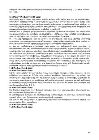 17 
Μπορούν να αξιοποιηθούν οι ασκήσεις κατανόησης 4 και 5 και οι ασκήσεις 1, 3, 4 και 6 των σελ. 197 – 198. 
Κεφάλαιο 4ο (Να διατεθούν 11 ώρες) 
Η αντίληψη και η γνώση του χώρου παίζουν κρίσιμο ρόλο ακόμα και στις πιο συνηθισμένες ανθρώπινες δραστηριότητες. Η κατανόηση και η γνώση των εννοιών του κεφαλαίου αυτού είναι πολύ σημαντική για όλους τους μαθητές, αφού σχετίζονται με την καθημερινή ζωή, αλλά και τις εφαρμογές της Γεωμετρίας του χώρου σε άλλες επιστήμες (όπως χαρακτηριστικά αναφέρεται στο εισαγωγικό σημείωμα του κεφαλαίου στο βιβλίο του μαθητή). 
Παρόλο που οι μαθητές γνωρίζουν από το Δημοτικό την έννοια του κύβου, του ορθογωνίου παραλληλεπιπέδου, του κυλίνδρου και τους τρόπους υπολογισμού του εμβαδού των επιφανειών τους και του όγκου τους, εντούτοις μπορεί να αντιμετωπίζουν δυσκολίες. 
Οι δυσκολίες προέρχονται από το γεγονός ότι απαιτούνται από τους μαθητές ικανότητες κατανόησης του χώρου και συστηματική οργάνωση των οπτικών πληροφοριών, ώστε να είναι σε θέση να κατανοήσουν τις αφηρημένες γεωμετρικές έννοιες της Στερεομετρίας. 
Αν και τα τρισδιάστατα αντικείμενα είναι μέρος της καθημερινής τους εμπειρίας, η αναπαράστασή τους από δισδιάστατα σχήματα είναι πηγή δυσκολίας. Η χρήση διάφορων μέσων, όπως τρισδιάστατα μοντέλα, η σύνδεση των δισδιάστατων αναπαραστάσεων με αντικείμενα από την καθημερινή τους εμπειρία, η σχεδίαση στο χαρτί τρισδιάστατων αντικειμένων, η εξερεύνηση των αναπτυγμάτων των επιφανειών πραγματικών αντικειμένων, ο σχεδιασμός σε χαρτόνι του αναπτύγματος των επιφανειών κάποιων στερεών και κατόπιν η δημιουργία αυτών των στερεών, όπως επίσης προγράμματα τρισδιάστατης γεωμετρίας που επιτρέπουν την περιστροφή των σχεδιασμένων στερεών και παρέχουν την δυνατότητα θέασής τους από διαφορετικές οπτικές γωνίες κτλ. μπορούν να τους βοηθήσουν στην κατανόηση των εννοιών. 
§4.1 (Να διατεθούν 2 ώρες) 
§4.2 (Να διατεθούν 3 ώρες) 
Για την κατανόηση των εννοιών και των τύπων υπολογισμού του εμβαδού του πρίσματος και του κυλίνδρου προτείνεται να δοθούν στους μαθητές κατάλληλες δραστηριότητες, π.χ. μελέτη του αναπτύγματος της επιφάνειας ενός πρίσματος ή ενός κυλίνδρου ή αντίστροφα, η σχεδίαση σε χαρτόνι του αναπτύγματος της επιφάνειας ενός ορθού τριγωνικού πρίσματος και ενός κυλίνδρου με συγκεκριμένα χαρακτηριστικά και η κατασκευή του στερεού. Να δοθεί προτεραιότητα στα προβλήματα (ασκήσεις 4, 6, 9). 
§4.3 (Να διατεθούν 2 ώρες) 
Στο Δημοτικό οι μαθητές έχουν διδαχτεί τις έννοιες του όγκου και τις μονάδες μέτρησης αυτού, εκτός από τον διεθνή συμβολισμό τους. 
Οι μαθητές συχνά πιστεύουν ότι ο διπλασιασμός, τριπλασιασμός κτλ. όλων των διαστάσεων ενός στερεού οδηγεί στον διπλασιασμό, τριπλασιασμό κτλ. του όγκου. 
Να ζητείται από τους μαθητές ο σχεδιασμός σχημάτων που αντιπροσωπεύουν τα στερεά των ασκήσεων που δίνονται για λύση. 
§4.4 (Να διατεθούν 2 ώρες) 
§4.6 (Να διατεθούν 2 ώρες) 
 